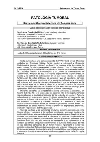 15
2013-2014 Asignaturas de Tercer Curso
PATOLOGÍA TUMORAL
SERVICIO DE ONCOLOGÍA MÉDICA Y/O RADIOTERÁPICA
LUGAR DE PRESENTACIÓN Y MÉDICO RESPONSABLE
Servicio de Oncología Médica (lunes, martes y miércoles)
- Hospital Universitario Central de Asturias
- Edificio A polivalente – 2ª Planta
- Dr. Emilio Esteban González y Dr. José María Vieitez de Prado
Servicio de Oncología Radioterápica (jueves y viernes)
- Hongo nº 1 policlínicas HGA
- Dr. Herminio González García
HORA DE PRESENTACIÓN
- A las 8,00 horas (Voluntario). Obligatorio a las 8,15 horas
ACTIVIDADES PROGRAMADAS
Cada alumno hace una semana seguida de PRÁCTICAS en las diferentes
unidades de Oncología Médica (lunes, martes y miércoles) y Oncología
Radioterápica (jueves y viernes), en horario de mañana, entre los meses de
enero y mayo. Se rotará, en pequeños gurpos, tutelado por un oncólogo médico
y radioterápico y en la Unidad de hospitalización, la consulta externa del Servicio
de Oncología Médica y Radioterápica y la Unidad de Administración de
Tratamientos, (Hospital de día). Se valorará especialmente la puntualidad, el
interés y la actitud de colaboración en el que hacer clínico. El objetivo
fundamental de estas prácticas es conseguir que el estudiante participe
activamente y adquiera experiencia en la valoración del paciente y orientación
del enfermo, así como la relación médico-enfermo que se establece en la
práctica clínica por ser un aspecto básico en la formación médica. Se intentará
que sea un grupo reducido de alumnos el que esté con un oncólogo para
aprender de forma más directa los aspectos prácticos comentados.
De forma adicional, se compatiblizarán como seminarios, la asistencia, en
horario de 8:15 a 10:15, la asistencia a las sesiones intra e interdepartamentales
relacionadas con la patología oncológica, donde se tendrá en cuenta:1.-Actitud y
valoración de un enfermo con cáncer. 2.- Cómo se planifica un tratamiento. Las
normas de la buena práctica clínica. 3.- Tratamiento sintomático del cáncer de
los enfermos oncológicos y cuidados paliativos. 4.- Asistencia a sesiones
clínicas interdisciplinarias donde se plantearán problemas clínicos reales. 5.-
Presentación de casos modelos donde se plantee el diagnósitoco diferencial,
evolución y epicrisis de distintos pacientes.
Con las prácticas y los seminarios, el alumno adquirirá competencia en la
historia clínica y orientada a la patología oncológica, reconocer mediante la
exploración física y anamnesis los síndromes más habituales en Oncología y los
tumores más comunes. Aprenderá a interpretar las purebas complementarias
para el diagnótico y extensión de diferentes tumores y tener una visión real de la
actividad realiazada en dos servicios de referencia y su contribución a la
curación del cáncer, a la paliación del mismo y al aumento de la calidad de vida
en los pacientes portadores de un tumor maligno. Aprenderá a indicar los
procedimientos diagnósitcos más importantes ante síntomas y signos de alarma.
El alumno será capaz de situar tanto a la Oncología Médica como Radioterápica
y sus respectivas técnicas en el lugar que le corresponda dentro de la Oncología
General.
 