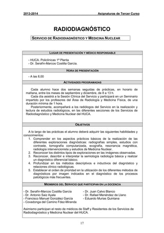 17
2013-2014 Asignaturas de Tercer Curso
RADIODIAGNÓSTICO
SERVICIO DE RADIODIAGNÓSTICO Y MEDICINA NUCLEAR
LUGAR DE PRESENTACIÓN Y MÉDICO RESPONSABLE
- HUCA. Policlínicas 1ª Planta
- Dr. Serafín-Marcos Costilla García.
HORA DE PRESENTACIÓN
- A las 8,00
ACTIVIDADES PROGRAMADAS
Cada alumno hace dos semanas seguidas de prácticas, en horario de
mañana, entre los meses de septiembre y diciembre, de 8 a 13 h.
Cada día asistirá a la Sesión Clínica del Servicio y participará en un Seminario
impartido por los profesores del Área de Radiología y Medicina Física, de una
duración mínima de 1 hora.
Posteriormente, acompañará a los radiólogos del Servicio en la realización y
lectura de estudios radiológicos, en las diferentes secciones de los Servicios de
Radiodiagnóstico y Medicina Nuclear del HUCA.
OBJETIVOS
A lo largo de las prácticas el alumno deberá adquirir las siguientes habilidades y
conocimientos:
1. Comprender en los aspectos prácticos básicos de la realización de las
diferentes exploraciones diagnósticas: radiografías simples, estudios con
contraste, tomografía computarizada, ecografía, resonancia magnética,
radiología intervencionista y estudios de Medicina Nuclear.
2. Reconocer los distintos tipos de exploraciones en las imágenes observadas.
3. Reconocer, describir e interpretar la semiología radiología básica y realizar
un diagnóstico diferencial básico.
4. Profundizar en los métodos descriptivos e inductivos del diagnóstico y
relaciones clínico radiológicas.
5. Establecer el orden de prioridad en la utilización de los diferentes métodos de
diagnósticos por imagen indicados en el diagnóstico de los procesos
patológicos más frecuentes.
MIEMBROS DEL SERVICIO QUE PARTICIPAN EN LA DOCENCIA
- Dr. Serafín-Marcos Costilla García
- Dr. Antonio Saiz Ayala
- Francisco Manuel González García
- Covadonga del Camino Fdez-Miranda
- Dr. Juan Calvo Blanco
- Dr. Rafael Menéndez de Llano
- Eduardo Murias Quintana
Asimismo participan el resto de médicos de Staff y Residentes de los Servicios de
Radiodiagnóstico y Medicina Nuclear del HUCA.
 