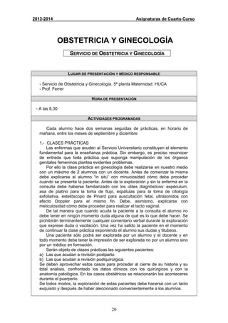 20
2013-2014 Asignaturas de Cuarto Curso
OBSTETRICIA Y GINECOLOGÍA
SERVICIO DE OBSTETRICIA Y GINECOLOGÍA
LUGAR DE PRESENTACIÓN Y MÉDICO RESPONSABLE
- Servicio de Obstetricia y Ginecología. 5ª planta Maternidad. HUCA
- Prof. Ferrer
HORA DE PRESENTACIÓN
- A las 8,30
ACTIVIDADES PROGRAMADAS
Cada alumno hace dos semanas seguidas de prácticas, en horario de
mañana, entre los meses de septiembre y diciembre
1.- CLASES PRÁCTICAS
Las enfermas que acuden al Servicio Universitario constituyen el elemento
fundamental para la enseñanza práctica. Sin embargo, es preciso reconocer
de entrada que toda práctica que suponga manipulación de los órganos
genitales femeninos plantea evidentes problemas.
Por ello la clase práctica en ginecología debe realizarse en nuestro medio
con un máximo de 2 alumnos con un docente. Antes de comenzar la misma
debe explicarse al alumno “in situ” con minuciosidad cómo debe proceder
cuando se presente la paciente. Antes de la exploración y sin la enferma en la
consulta debe haberse familiarizado con los útiles diagnósticos: espéculum,
asa de platino para la toma de flujo, espátulas para la toma de citología
exfoliativa, estetóscopo de Pinard para auscultación fetal, ultrasonidos con
efecto Doppler para el mismo fin. Debe, asimismo, explicarse con
meticulosidad cómo debe proceder para realizar el tacto vaginal.
De tal manera que cuando acuda la paciente a la consulta el alumno no
debe tener en ningún momento duda alguna de qué es lo que debe hacer. Se
prohibirán terminantemente cualquier comentario verbal durante la exploración
que exprese duda o vacilación. Una vez ha salido la paciente en el momento
de continuar la clase práctica exponiendo el alumno sus dudas y titubeos.
Una paciente sólo podrá ser explorada por un alumno y el docente y en
todo momento debe tener la impresión de ser explorada no por un alumno sino
por un médico en formación.
Serán objeto de clases prácticas las siguientes pacientes:
a) Las que acudan a revisión postparto.
b) Las que acudan a revisión postquirúrgica.
Se deben aprovechar estos casos para proceder al cierre de su historia y su
total análisis, confrontado los datos clínicos con los quirúrgicos y con la
anatomía patológica. En los casos obstétricos se relacionarán los aconteceres
durante el puerperio.
De todos modos, la exploración de estas pacientes debe hacerse con un tacto
exquisito y después de haber aleccionado convenientemente a los alumnos.
 