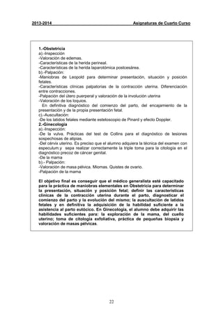 22
2013-2014 Asignaturas de Cuarto Curso
1.-Obstetricia
a).-Inspección
-Valoración de edemas.
-Características de la herida perineal.
-Características de la herida laparotómica postcesárea.
b).-Palpación:
-Maniobras de Leopold para determinar presentación, situación y posición
fetales.
-Características clínicas palpatorias de la contracción uterina. Diferenciación
entre contracciones.
-Palpación del útero puerperal y valoración de la involución uterina
-Valoración de los loquios.
En definitiva diagnóstico del comienzo del parto, del encajamiento de la
presentación y de la propia presentación fetal.
c).-Auscultación:
-De los latidos fetales mediante estetoscopio de Pinard y efecto Doppler.
2.-Ginecologia
a).-Inspección:
-De la vulva. Prácticas del test de Collins para el diagnóstico de lesiones
sospechosas de atipias.
-Del cérvix uterino. Es preciso que el alumno adquiera la técnica del examen con
especulum.y sepa realizar correctamente la triple toma para la citología en el
diagnóstico precoz de cáncer genital.
-De la mama
b).- Palpación:
-Valoración de masa pélvica. Miomas. Quistes de ovario.
-Palpación de la mama
El objetivo final es conseguir que el médico generalista esté capacitado
para la práctica de maniobras elementales en Obstetricia para determinar
la presentación, situación y posición fetal; definir las características
clínicas de la contracción uterina durante el parto, diagnosticar el
comienzo del parto y la evolución del mismo; la auscultación de latidos
fetales y en definitiva la adquisición de la habilidad suficiente a la
asistencia al parto eutócico. En Ginecología, el alumno debe adquirir las
habilidades suficientes para: la exploración de la mama, del cuello
uterino; toma de citología exfoliativa, práctica de pequeñas biopsia y
valoración de masas pélvicas.
 