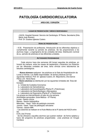 24
2013-2014 Asignaturas de Cuarto Curso
PATOLOGÍA CARDIOCIRCULATORIA
AREA DEL CORAZÓN
LUGAR DE PRESENTACIÓN Y MÉDICO RESPONSABLE
- HUCA. Hospital General. Servicio de Cardiología. 9ª Planta. Secretaría (Srta.
Maria José Álvarez)
- Prof. Dr. Gustavo Iglesias Cubero
HORA DE PRESENTACIÓN
- 8.30. Presentación de profesores. Introducción de los diferentes objetivos a
cumplimentar durante su periodo de prácticas. Se les proporcionara a los
alumnos mapa y organigrama de las unidades del área. Distribución nominal
de su periodo de prácticas en las diferentes unidades.
ACTIVIDADES PROGRAMADAS
Cada alumno hace dos semanas (40 horas) seguidas de prácticas, en
horario de mañana, entre los meses de septiembre y diciembre con Rotación
por las diferentes unidades del área, tanto clínicas como laboratorios de
estudios cardiológicos.
- Nueve alumnos realizaran las prácticas en la Sala de Hospitalización de
Lunes a Viernes. Los Staffs responsables de dichas prácticas son los
siguientes médicos: Prof. Dr. Iglesias Cubero, Dr. Mayordomo, Dra.García
Pérez y Dr. Hevia Nava
- Nueve alumnos se distribuirán por las siguientes Unidades del Área del
Corazón
a.- Unidad de Cuidados Coronarios
b.- Laboratorio de Hemodinámica
c.- Laboratorio de Ecocardiografía (Planta 8º y Policlínicas)
d.- Laboratorio de Electrofisiología y Marcapasos
e.- Laboratorio de Ergometría (Planta 8º y Policlinicas)
Los grupos se intercambiarán al cabo de una semana
Actividades semanales: (Aula Médica – 9ª Planta)
Lunes.- Sesión clínica.
Martes.- Sesión bibliográfica
Miércoles.- Heart Team de patología coronaria
Jueves.- Heart Team de patologías valvulares
Viernes.- Sesión MIR
- Las sesiones se realizan en el Aula Médica de la 9ª planta del HUCA entre
las
8.30 y las 9 horas
Se les ofrecerá a aquellos alumnos que quieran realizar de forma optativa y
fuera del programa de prácticas programadas unas practicas en Cirugía
Cardiaca
 