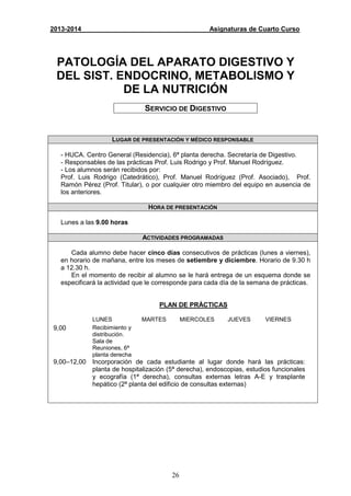 26
2013-2014 Asignaturas de Cuarto Curso
PATOLOGÍA DEL APARATO DIGESTIVO Y
DEL SIST. ENDOCRINO, METABOLISMO Y
DE LA NUTRICIÓN
SERVICIO DE DIGESTIVO
LUGAR DE PRESENTACIÓN Y MÉDICO RESPONSABLE
- HUCA. Centro General (Residencia), 6ª planta derecha. Secretaría de Digestivo.
- Responsables de las prácticas Prof. Luis Rodrigo y Prof. Manuel Rodríguez.
- Los alumnos serán recibidos por:
Prof. Luis Rodrigo (Catedrático), Prof. Manuel Rodríguez (Prof. Asociado), Prof.
Ramón Pérez (Prof. Titular), o por cualquier otro miembro del equipo en ausencia de
los anteriores.
HORA DE PRESENTACIÓN
Lunes a las 9.00 horas
ACTIVIDADES PROGRAMADAS
Cada alumno debe hacer cinco días consecutivos de prácticas (lunes a viernes),
en horario de mañana, entre los meses de setiembre y diciembre. Horario de 9.30 h
a 12.30 h.
En el momento de recibir al alumno se le hará entrega de un esquema donde se
especificará la actividad que le corresponde para cada día de la semana de prácticas.
PLAN DE PRÁCTICAS
LUNES MARTES MIERCOLES JUEVES VIERNES
9,00 Recibimiento y
distribución.
Sala de
Reuniones, 6ª
planta derecha
9,00–12,00 Incorporación de cada estudiante al lugar donde hará las prácticas:
planta de hospitalización (5ª derecha), endoscopias, estudios funcionales
y ecografía (1ª derecha), consultas externas letras A-E y trasplante
hepático (2ª planta del edificio de consultas externas)
 