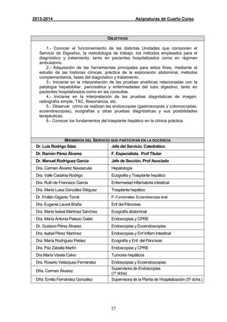 27
2013-2014 Asignaturas de Cuarto Curso
OBJETIVOS
1.- Conocer el funcionamiento de las distintas Unidades que componen el
Servicio de Digestivo, la metodología de trabajo, los métodos empleados para el
diagnóstico y tratamiento, tanto en pacientes hospitalizados como en régimen
ambulatorio.
2.- Adquisición de las herramientas principales para estos fines, mediante el
estudio de las historias clínicas, práctica de la exploración abdominal, métodos
complementarios, fases del diagnóstico y tratamiento.
3.- Iniciarse en la interpretación de las pruebas analíticas relacionadas con la
patología hepatobiliar, pancreática y enfermedades del tubo digestivo, tanto en
pacientes hospitalizados como en las consultas.
4.- Iniciarse en la interpretación de las pruebas diagnósticas de imagen:
radiografía simple, TAC, Resonancia, etc.
5.- Observar cómo se realizan las endoscopias (gastroscopias y colonoscopias,
ecoendoscopias), ecografías y otras pruebas diagnósticas y sus posibilidades
terapéuticas.
6.- Conocer los fundamentos del trasplante hepático en la clínica práctica.
MIEMBROS DEL SERVICIO QUE PARTICIPAN EN LA DOCENCIA
Dr. Luis Rodrigo Sáez Jefe del Servicio. Catedrático
Dr. Ramón Pérez Álvarez F. Especialista. Prof Titular
Dr. Manuel Rodríguez García Jefe de Sección. Prof Asociado
Dra. Carmen Álvarez Navascués Hepatología
Dra. Valle Cadahia Rodrigo Ecografía y Trasplante hepático
Dra. Ruth de Francisco García Enfermedad inflamatoria intestinal
Dra. María Luisa González Diéguez Trasplante hepático
Dr. Froilán Giganto Tomé P. Funcionales. Ecoendoscopia anal
Dra. Eugenia Lauret Braña Enf del Páncreas
Dra. María Isabel Martínez Sánchez Ecografía abdominal
Dra. María Antonia Palacio Galán Endoscopias y CPRE
Dr. Gustavo Pérez Álvarez Endoscopias y Ecoendoscopias
Dra. Isabel Pérez Martínez Endoscopias y Enf Inflam Intestinal
Dra. María Rodríguez Peláez Ecografía y Enf. del Páncreas
Dra. Paz Zaballa Martín Endoscopias y CPRE
Dra María Varela Calvo Tumores hepáticos
Dra. Rosario Velázquez Fernández Endoscopias y Ecoendoscopias
Dña. Carmen Álvarez
Supervisora de Endoscopias
(1º dcha)
Dña. Emilia Fernández González Supervisora de la Planta de Hospitalización (5º dcha.)
 