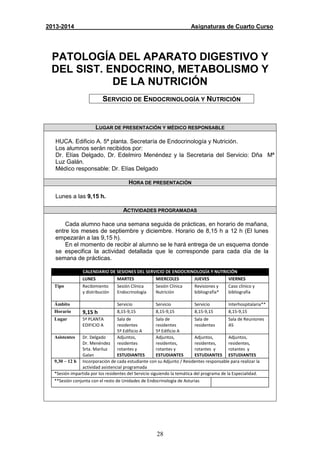 28
2013-2014 Asignaturas de Cuarto Curso
PATOLOGÍA DEL APARATO DIGESTIVO Y
DEL SIST. ENDOCRINO, METABOLISMO Y
DE LA NUTRICIÓN
SERVICIO DE ENDOCRINOLOGÍA Y NUTRICIÓN
LUGAR DE PRESENTACIÓN Y MÉDICO RESPONSABLE
HUCA. Edificio A. 5ª planta. Secretaría de Endocrinología y Nutrición.
Los alumnos serán recibidos por:
Dr. Elías Delgado, Dr. Edelmiro Menéndez y la Secretaria del Servicio: Dña Mª
Luz Galán.
Médico responsable: Dr. Elías Delgado
HORA DE PRESENTACIÓN
Lunes a las 9,15 h.
ACTIVIDADES PROGRAMADAS
Cada alumno hace una semana seguida de prácticas, en horario de mañana,
entre los meses de septiembre y diciembre. Horario de 8,15 h a 12 h (El lunes
empezarán a las 9,15 h).
En el momento de recibir al alumno se le hará entrega de un esquema donde
se especifica la actividad detallada que le corresponde para cada día de la
semana de prácticas.
CALENDARIO DE SESIONES DEL SERVICIO DE ENDOCRINOLOGÍA Y NUTRICIÓN
LUNES MARTES MIERCOLES JUEVES VIERNES
Tipo Recibimiento
y distribución
Sesión Clínica
Endocrinología
Sesión Clínica
Nutrición
Revisiones y
bibliografía*
Caso clínico y
bibliografía
Ámbito Servicio Servicio Servicio Interhospitalaria**
Horario 9,15 h 8,15-9,15 8,15-9,15 8,15-9,15 8,15-9,15
Lugar 5ª PLANTA
EDIFICIO A
Sala de
residentes
5º Edifiicio A
Sala de
residentes
5ª Edificio A
Sala de
residentes
Sala de Reuniones
A5
Asistentes Dr. Delgado
Dr. Menéndez
Srta. Mariluz
Galan
Adjuntos,
residentes
rotantes y
ESTUDIANTES
Adjuntos,
residentes,
rotantes y
ESTUDIANTES
Adjuntos,
residentes,
rotantes y
ESTUDIANTES
Adjuntos,
residentes,
rotantes y
ESTUDIANTES
9,30 – 12 h Incorporación de cada estudiante con su Adjunto / Residentes responsable para realizar la
actividad asistencial programada
*Sesión impartida por los residentes del Servicio siguiendo la temática del programa de la Especialidad.
**Sesión conjunta con el resto de Unidades de Endocrinología de Asturias
 