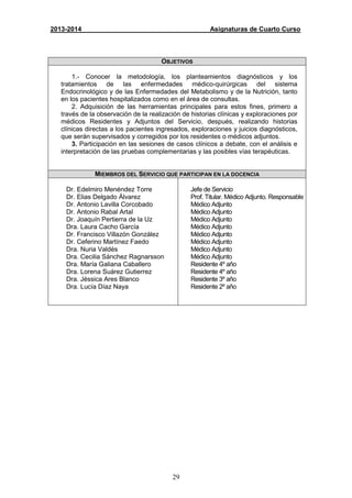 29
2013-2014 Asignaturas de Cuarto Curso
OBJETIVOS
1.- Conocer la metodología, los planteamientos diagnósticos y los
tratamientos de las enfermedades médico-quirúrgicas del sistema
Endocrinológico y de las Enfermedades del Metabolismo y de la Nutrición, tanto
en los pacientes hospitalizados como en el área de consultas.
2. Adquisición de las herramientas principales para estos fines, primero a
través de la observación de la realización de historias clínicas y exploraciones por
médicos Residentes y Adjuntos del Servicio, después, realizando historias
clínicas directas a los pacientes ingresados, exploraciones y juicios diagnósticos,
que serán supervisados y corregidos por los residentes o médicos adjuntos.
3. Participación en las sesiones de casos clínicos a debate, con el análisis e
interpretación de las pruebas complementarias y las posibles vías terapéuticas.
MIEMBROS DEL SERVICIO QUE PARTICIPAN EN LA DOCENCIA
Dr. Edelmiro Menéndez Torre
Dr. Elias Delgado Álvarez
Dr. Antonio Lavilla Corcobado
Dr. Antonio Rabal Artal
Dr. Joaquín Pertierra de la Uz
Dra. Laura Cacho García
Dr. Francisco Villazón González
Dr. Ceferino Martínez Faedo
Dra. Nuria Valdés
Dra. Cecilia Sánchez Ragnarsson
Dra. María Galiana Caballero
Dra. Lorena Suárez Gutierrez
Dra. Jéssica Ares Blanco
Dra. Lucía Díaz Naya
Jefe de Servicio
Prof. Titular. Médico Adjunto. Responsable
Médico Adjunto
Médico Adjunto
Médico Adjunto
Médico Adjunto
Médico Adjunto
Médico Adjunto
Médico Adjunto
Médico Adjunto
Residente 4º año
Residente 4º año
Residente 3º año
Residente 2º año
 