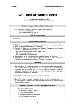 30
2013-2014 Asignaturas de Cuarto Curso
PATOLOGÍA NEFROUROLÓGICA
SERVICIO DE NEFROLOGÍA
LUGAR DE PRESENTACIÓN Y MÉDICO RESPONSABLE
HUCA. Hospital Covadonga – 6ª planta. Servicio de Nefrología
Dra. Carmen Diaz Corte
Dra. Minerva Rodríguez García
HORA DE PRESENTACIÓN
8, 30 horas
ACTIVIDADES PROGRAMADAS
1. Cada alumno hace una semana seguida de prácticas, en horario de mañana,
2. entre los meses de septiembre y diciembre.
3. Revista de Sala con los médicos del Servicio. Realización de Historias
Clínicas y exploración de pacientes:
a) Con enfermedad renal crónica grado 3 a 5
b) Pacientes en diálisis
c) Pacientes con trasplante renal
4. Participación en las actividades Docentes y Formativas del Servicio
5. Participación en la sesión histopatológica. Discusión de casos clínicos de
pacientes con enfermedad renal cónica, diálisis y trasplante
OBJETIVOS
1. Complementar los conocimientos teóricos adquiridos en clase. La asociación
de aspectos de la asignatura permite una integración de conocimientos
necesaria en la práctica clínica. Este aspecto es necesario para una
adecuada preparación del alumno para hacer frente a su futuro quehacer
profesional como Médico Generalista.
2. Familiarizar al alumno con la relación médico-paciente.
3. Capacitar al alumno para la realización de una historia clínica adecuada con
el interrogatorio y exploración física adecuado orientados al diagnóstico de
enfermedades renales.
MIEMBROS DEL SERVICIO QUE PARTICIPAN EN LA DOCENCIA
Dra. Carmen Díaz Corte
Dra. Minerva Rodríguez García
Dr. Emilio Sanchez Alvarez
Dr. Alfonso Pobes Martínez de Salinas
Dra. Mª Luisa Suárez Fernández
 