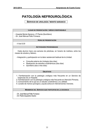 33
2013-2014 Asignaturas de Cuarto Curso
PATOLOGÍA NEFROUROLÓGICA
SERVICIO DE UROLOGÍA / MONTE NARANCO
LUGAR DE PRESENTACIÓN Y MÉDICO RESPONSABLE
- Hospital Monte Naranco. 2ª Planta (Quirófano)
- Dr. José Manuel Pello Fonseca
HORA DE PRESENTACIÓN
- A las 8,30
ACTIVIDADES PROGRAMADAS
Cada alumno hace una semana de prácticas, en horario de mañana, entre los
meses de octubre y febrero.
- Integración y participación en la labor asistencial habitual de la Unidad:
• Consulta externa de Urología (dos días)
• Realización de estudios urodinámicos (dos días)
• Quirófano (dos o tres días)
OBJETIVOS
1. Familiarización con la patología urológica más frecuente en un Servicio de
Urgencias de un Hospital.
2. Familiarización con la patología urológica más frecuente en Atención Primaria.
3. Conocimiento de lo que es un estudio urodinámico y su utilidad.
4. Lavado de manos quirúrgico y ayuda activa en intervenciones menores.
MIEMBROS DEL SERVICIO QUE PARTICIPAN EN LA DOCENCIA
- Dr. José Manuel Pello Fonseca
- Dr. Pedro Izquierdo Osorio
 