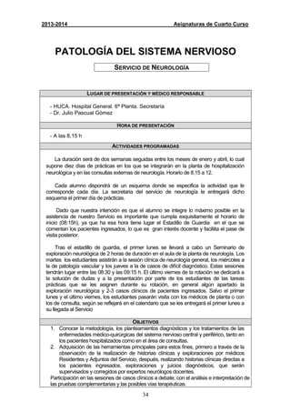 34
2013-2014 Asignaturas de Cuarto Curso
PATOLOGÍA DEL SISTEMA NERVIOSO
SERVICIO DE NEUROLOGÍA
LUGAR DE PRESENTACIÓN Y MÉDICO RESPONSABLE
- HUCA. Hospital General. 6ª Planta. Secretaría
- Dr. Julio Pascual Gómez
HORA DE PRESENTACIÓN
- A las 8,15 h
ACTIVIDADES PROGRAMADAS
La duración será de dos semanas seguidas entre los meses de enero y abril, lo cual
supone diez días de prácticas en los que se integrarán en la planta de hospitalización
neurológica y en las consultas externas de neurología. Horario de 8,15 a 12.
Cada alumno dispondrá de un esquema donde se especifica la actividad que le
corresponde cada día. La secretaria del servicio de neurología le entregará dicho
esquema el primer día de prácticas.
Dado que nuestra intención es que el alumno se integre lo máximo posible en la
asistencia de nuestro Servicio es importante que cumpla exquisitamente el horario de
inicio (08:15h), ya que ha esa hora tiene lugar el Estadillo de Guardia en el que se
comentan los pacientes ingresados, lo que es gran interés docente y faciliita el pase de
visita posterior.
Tras el estadillo de guardia, el primer lunes se llevará a cabo un Seminario de
exploración neurológica de 2 horas de duración en el aula de la planta de neurología. Los
martes los estudiantes asistirán a la sesión clínica de neurología general, los miércoles a
la de patología vascular y los jueves a la de casos de difícil diagnóstico. Estas sesiones
tendrán lugar entre las 08:30 y las 09:15 h. El último viernes de la rotación se dedicará a
la solución de dudas y a la presentación por parte de los estudiantes de las tareas
prácticas que se les asignen durante su rotación, en general algún apartado la
exploración neurológica y 2-3 casos clínicos de pacientes ingresados. Salvo el primer
lunes y el último viernes, los estudiantes pasarán visita con los médicos de planta o con
los de consulta, según se reflejará en el calendario que se les entregará el primer lunes a
su llegada al Servicio
OBJETIVOS
1. Conocer la metodología, los planteamientos diagnósticos y los tratamientos de las
enfermedades médico-quirúrgicas del sistema nervioso central y periférico, tanto en
los pacientes hospitalizados como en el área de consultas.
2. Adquisición de las herramientas principales para estos fines, primero a través de la
observación de la realización de historias clínicas y exploraciones por médicos
Residentes y Adjuntos del Servicio, después, realizando historias clínicas directas a
los pacientes ingresados, exploraciones y juicios diagnósticos, que serán
supervisados y corregidos por expertos neurólogos docentes.
Participación en las sesiones de casos clínicos a debate, con el análisis e interpretación de
las pruebas complementarias y las posibles vías terapéuticas.
 
