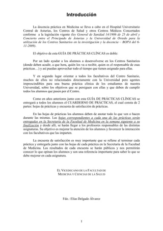 1
Introducción
La docencia práctica en Medicina se lleva a cabo en el Hospital Universitario
Central de Asturias, los Centros de Salud y otros Centros Médicos Concertados
conforme a la legislación vigente (ley General de Sanidad 14/1986 de 25 de abril y
Concierto entre el Principado de Asturias y la Universidad de Oviedo para la
utilización de los Centros Sanitarios en la investigación y la docencia – BOPA del 6-
11-2009).
El objetivo de esta GUÍA DE PRÁCTICAS CLÍNCAS es doble:
Por un lado ayudar a los alumnos a desenvolverse en los Centros Sanitarios
(donde deben acudir, a que hora, quién los va a recibir, quien es el responsable de esas
prácticas…) y así puedan aprovechar todo el tiempo que tienen asignado para ellas.
Y en segundo lugar orientar a todos los facultativos del Centro Sanitario,
muchos de ellos no relacionados directamente con la Universidad pero agentes
imprescindibles para una buena práctica clínica de los estudiantes de nuestra
Universidad, sobre los objetivos que se persiguen con ellas y que deben de cumplir
todos los alumnos que pasen por el Centro.
Como en años anteriores junto con esta GUÍA DE PRÁCTICAS CLÍNICAS se
entregará a todos los alumnos el CUARDERNO DE PRÁCTICAS, el cual consta de 2
partes: hojas de prácticas y encuesta de satisfacción de prácticas.
En las hojas de prácticas los alumnos deben de anotar todo lo que ven o hacen
durante las mismas. Las hojas correspondientes a cada una de las prácticas serán
entregadas en la Secretaría de la Facultad de Medicina en la semana siguiente a su
finalización y desde allí, se harán llegar a los profesores responsables de las distintas
asignaturas. Su objetivo es mejorar la atención de los alumnos y favorecer la interacción
con los facultativos que las imparten.
La encuesta de satisfacción es muy importante que se rellene al terminar cada
práctica y entregarla junto con las hojas de cada práctica en la Secretaría de la Facultad
de Medicina. Los resultados de cada encuesta se harán públicos y nos permitirán
conocer lo que opinan los alumnos y son una referencia importante para saber lo que se
debe mejorar en cada asignatura.
EL VICEDECANO DE LA FACULTAD DE
MEDICINA Y CIENCIAS DE LA SALUD
Fdo.: Elías Delgado Álvarez
 