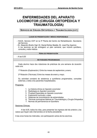 40
2013-2014 Asignaturas de Quinto Curso
ENFERMEDADES DEL APARATO
LOCOMOTOR (CIRUGÍA ORTOPÉDICA Y
TRAUMATOLOGÍA)
SERVICIO DE CIRUGÍA ORTOPÉDICA Y TRAUMATOLOGÍA (COT)
LUGAR DE PRESENTACIÓN Y MÉDICO RESPONSABLE
- HUCA. Servicio COT en la 3ª Planta del Centro de Rehabilitación. Secretaría
del Servicio.
- Dr. Alejandro Braña Vigil, Dr. Daniel Núñez Batalla, Dr. José Paz Aparicio
A los alumnos se les entregará un plan semanal, que incluirá quirófano,
consulta y visita médica.
HORA DE PRESENTACIÓN
- A las 8,00
ACTIVIDADES PROGRAMADAS
Cada alumno hace dos rotaciones de prácticas de una semana de duración
cada una:
1ª Rotación (Exploración): Entre los meses de septiembre y enero.
2ª Rotación (Técnicas): Entre los meses de enero y mayo.
Su actividad constará de asistencia a quirófanos programados, consultas
externas y visita a los pacientes hospitalizados.
Programa:
1. La historia clínica en Aparato Locomotor
2. Radiología en Aparato Locomotor
3. Pruebas Especiales en Aparato Locomotor
4. Exploración auricular y osea
5. Sistemas de inmovilización de extremidades
6. Técnicas quirúrgicas básicas en Traumatología y Cirugía Ortopedica
7. Normas de permanencia en Quirófano
Sesiones Clínicas:
A las 8,05, todos los días, para presentar los ingresos del día anterior y los
casos que hayan sido intervenidos en la fecha precedente.
A las once horas los miércoles, con participación activa de los alumnos.
 