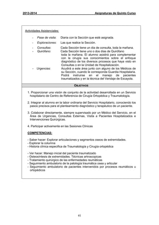 41
2013-2014 Asignaturas de Quinto Curso
Actividades Asistenciales:
- Pase de visita: Diaria con la Sección que esté asignada.
- Exploraciones: Las que realice la Sección.
- Consultas: Cada Sección tiene un día de consulta, toda la mañana.
- Quirófano: Cada Sección tiene uno o dos días de Quirófano
toda la mañana. El alumno asistirá para complementar
con la cirugía sus conocimientos sobre el enfoque
diagnóstico de los diversos procesos que haya visto en
Consultas o en la Unidad de Hospitalización.
- Urgencias: Acudirá a este área junto con alguno de los Médicos de
su Sección, cuando le corresponda Guardia Hospitalaria.
Podrá instruirse en el manejo de pacientes
traumatizados y en la técnica del Vendaje de Escayola.
OBJETIVOS
1. Proporcionar una visión de conjunto de la actividad desarrollada en un Servicio
hospitalario de Centro de Referencia de Cirugía Ortopédica y Traumatología.
2. Integrar al alumno en la labor ordinaria del Servicio Hospitalario, conociendo los
pasos precisos para el planteamiento diagnóstico y terapéutico de un paciente.
3. Colaborar directamente, siempre supervisado por un Médico del Servicio, en el
Área de Urgencias, Consultas Externas, Visita a Pacientes Hospitalizados e
Intervenciones Quirúrgicas.
4. Participar activamente en las Sesiones Clínicas
COMPETENCIAS:
- Saber hacer: Explorar articulaciones y segmentos oseos de extremidades.
- Explorar la columna
- Historia clínica especifica de Traumatología y Cirugía ortopédica
- Ver hacer: Manejo inicial del paciente traumatizado
- Osteosíntesis de extremidades. Técnicas artroscopicas
- Tratamiento quirúrgico de las enfermedades reumáticas
- Seguimiento ambulatorio de la patología traumática osea y articular
- Seguimiento ambulatorio de pacientes intervenidos por procesos reumáticos u
ortopédicos
 