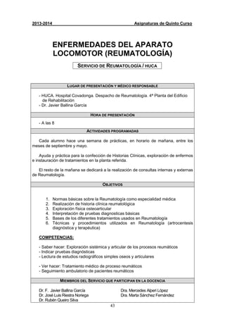 43
2013-2014 Asignaturas de Quinto Curso
ENFERMEDADES DEL APARATO
LOCOMOTOR (REUMATOLOGÍA)
SERVICIO DE REUMATOLOGÍA / HUCA
LUGAR DE PRESENTACIÓN Y MÉDICO RESPONSABLE
- HUCA. Hospital Covadonga. Despacho de Reumatología. 4ª Planta del Edificio
de Rehabilitación
- Dr. Javier Ballina García
HORA DE PRESENTACIÓN
- A las 8
ACTIVIDADES PROGRAMADAS
Cada alumno hace una semana de prácticas, en horario de mañana, entre los
meses de septiembre y mayo.
Ayuda y práctica para la confección de Historias Clínicas, exploración de enfermos
e instauración de tratamientos en la planta referida.
El resto de la mañana se dedicará a la realización de consultas internas y externas
de Reumatología.
OBJETIVOS
1. Normas básicas sobre la Reumatología como especialidad médica
2. Realización de historia clínica reumatológica
3. Exploración física osteoarticular
4. Interpretación de pruebas diagnosticas básicas
5. Bases de los diferentes tratamientos usados en Reumatología
6. Técnicas y procedimientos utilizados en Reumatología (artrocentesis
diagnóstica y terapéutica)
COMPETENCIAS:
- Saber hacer: Exploración sistémica y articular de los procesos reumáticos
- Indicar pruebas diagnósticas
- Lectura de estudios radiográficos simples oseos y articulares
- Ver hacer: Tratamiento médico de proceso reumáticos
- Seguimiento ambulatorio de pacientes reumáticos
MIEMBROS DEL SERVICIO QUE PARTICIPAN EN LA DOCENCIA
Dr. F. Javier Ballina García
Dr. José Luis Riestra Noriega
Dr. Rubén Queiro Silva
Dra. Mercedes Alperi López
Dra. Marta Sánchez Fernández
 
