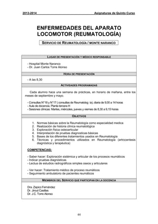 44
2013-2014 Asignaturas de Quinto Curso
ENFERMEDADES DEL APARATO
LOCOMOTOR (REUMATOLOGÍA)
SERVICIO DE REUMATOLOGÍA / MONTE NARANCO
LUGAR DE PRESENTACIÓN Y MÉDICO RESPONSABLE
- Hospital Monte Naranco
- Dr. Juan Carlos Torre Alonso
HORA DE PRESENTACIÓN
- A las 8,30
ACTIVIDADES PROGRAMADAS
Cada alumno hace una semana de prácticas, en horario de mañana, entre los
meses de septiembre y mayo.
- Consultas N°18 y N°17 ( consultas de Reumatolog ía), diaria de 9,00 a 14 horas
- Aula de docencia. Planta tercera H
- Sesiones clínicas: Martes, miércoles, jueves y viernes de 8,30 a 9,15 horas
OBJETIVOS
1. Normas básicas sobre la Reumatología como especialidad medica
2. Realización de historia clínica reumatológica
3. Exploración física osteoarticular
4. Interpretación de pruebas diagnosticas básicas
5. Bases de los diferentes tratamientos usados en Reumatología
6. Técnicas y procedimientos utilizados en Reumatología (artrocentesis
diagnóstica y terapéutica)
COMPETENCIAS:
- Saber hacer: Exploración sistémica y articular de los procesos reumáticos
- Indicar pruebas diagnósticas
- Lectua de estudios radrográficos simples oseos y articulares
- Ver hacer: Tratamiento médico de proceso reumáticos
- Seguimiento ambulatorio de pacientes reumáticos
MIEMBROS DEL SERVICIO QUE PARTICIPAN EN LA DOCENCIA
Dra. Zapico Fernández
Dr. Jirout Casillas
Dr. J.C. Torre Alonso
 