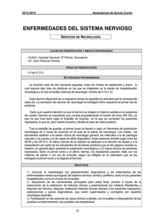 45
2013-2014 Asignaturas de Quinto Curso
ENFERMEDADES DEL SISTEMA NERVIOSO
SERVICIO DE NEUROLOGÍA
LUGAR DE PRESENTACIÓN Y MÉDICO RESPONSABLE
- HUCA. Hospital General. 6ª Planta. Secretaría
- Dr. Julio Pascual Gómez
HORA DE PRESENTACIÓN
- A las 8,15 h
ACTIVIDADES PROGRAMADAS
La duración será de dos semanas seguidas, entre los meses de septiembre y enero, lo
cual supone diez días de prácticas en los que se integrarán en la planta de hospitalización
neurológica y en las consultas externas de neurología. Horario de 8,15 a 12.
Cada alumno dispondrá de un esquema donde se especifica la actividad que le corresponde
cada día. La secretaria del servicio de neurología le entregará dicho esquema el primer día de
prácticas.
Dado que nuestra intención es que el alumno se integre lo máximo posible en la asistencia
de nuestro Servicio es importante que cumpla exquisitamente el horario de inicio (08:15h), ya
que ha esa hora tiene lugar el Estadillo de Guardia en el que se comentan los pacientes
ingresados, lo que es gran interés docente y faciliita el pase de visita posterior.
Tras el estadillo de guardia, el primer lunes se llevará a cabo un Seminario de exploración
neurológica de 2 horas de duración en el aula de la planta de neurología. Los martes los
estudiantes asistirán a la sesión clínica de neurología general, los miércoles a la de patología
vascular y los jueves a la de casos de difícil diagnóstico. Estas sesiones tendrán lugar entre las
08:30 y las 09:15 h. El último viernes de la rotación se dedicará a la solución de dudas y a la
presentación por parte de los estudiantes de las tareas prácticas que se les asignen durante su
rotación, en general algún apartado la exploración neurológica y 2-3 casos clínicos de pacientes
ingresados. Salvo el primer lunes y el último viernes, los estudiantes pasarán visita con los
médicos de planta o con los de consulta, según se reflejará en el calendario que se les
entregará el primer lunes a su llegada al Servicio
OBJETIVOS
1.- Conocer la metodología, los planteamientos diagnósticos y los tratamientos de las
enfermedades médico-quirúrgicas del sistema nervioso central y periférico, tanto en los pacientes
hospitalizados como en el área de consultas.
2.- Adquisición de las herramientas principales para estos fines, primero a través de la
observación de la realización de historias clínicas y exploraciones por médicos Residentes y
Adjuntos del Servicio, después, realizando historias clínicas directas a los pacientes ingresados,
exploraciones y juicios diagnósticos, que serán supervisados y corregidos por expertos
neurólogos docentes.
3.- Participación en las sesiones de casos clínicos a debate, con el análisis e interpretación de las
pruebas complementarias y las posibles vías terapéuticas.
 