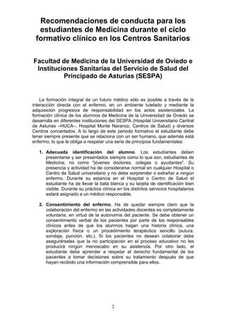 2
Recomendaciones de conducta para los
estudiantes de Medicina durante el ciclo
formativo clínico en los Centros Sanitarios
Facultad de Medicina de la Universidad de Oviedo e
Instituciones Sanitarias del Servicio de Salud del
Principado de Asturias (SESPA)
La formación integral de un futuro médico sólo es posible a través de la
interacción directa con el enfermo, en un ambiente tutelado y mediante la
adquisición progresiva de responsabilidad en los actos asistenciales. La
formación clínica de los alumnos de Medicina de la Universidad de Oviedo se
desarrolla en diferentes instituciones del SESPA (Hospital Universitario Central
de Asturias –HUCA–, Hospital Monte Naranco, Centros de Salud) y diversos
Centros concertados. A lo largo de este periodo formativo el estudiante debe
tener siempre presente que se relaciona con un ser humano, que además está
enfermo, lo que le obliga a respetar una serie de principios fundamentales:
1. Adecuada identificación del alumno. Los estudiantes deben
presentarse y ser presentados siempre como lo que son, estudiantes de
Medicina, no como "jóvenes doctores, colegas o ayudantes". Su
presencia y actividad ha de considerarse normal en cualquier Hospital o
Centro de Salud universitario y no debe sorprender o extrañar a ningún
enfermo. Durante su estancia en el Hospital o Centro de Salud el
estudiante ha de llevar la bata blanca y su tarjeta de identificación bien
visible. Durante su práctica clínica en los distintos servicios hospitalarios
estará asignado a un médico responsable.
2. Consentimiento del enfermo. Ha de quedar siempre claro que la
colaboración del enfermo en las actividades docentes es completamente
voluntaria, en virtud de la autonomía del paciente. Se debe obtener un
consentimiento verbal de los pacientes por parte de los responsables
clínicos antes de que los alumnos hagan una historia clínica, una
exploración física o un procedimiento terapéutico sencillo (sutura,
sondaje, punción, etc.). Si los pacientes no desean colaborar debe
asegurárseles que la no participación en el proceso educativo no les
producirá ningún menoscabo en su asistencia. Por otro lado, el
estudiante debe aprender a respetar el derecho fundamental de los
pacientes a tomar decisiones sobre su tratamiento después de que
hayan recibido una información comprensible para ellos.
 