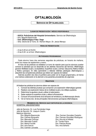 47
2013-2014 Asignaturas de Quinto Curso
OFTALMOLOGÍA
SERVICIO DE OFTALMOLOGÍA
LUGAR DE PRESENTACIÓN Y MÉDICO RESPONSABLE
- HUCA. Policlínicas del Hospital Universitario. Servicio de Oftalmología
- Dra. Begoña Baamonde
- Inst. Oftalmológico Fdez- Vega
- Srta. Gloria de la Torre, Sr. Ramón Mayor, Dr. Jesús Merayo
HORA DE PRESENTACIÓN
- A las 9,30 en el HUCA
- A las 9,30 en el Inst. Oftalmológico
ACTIVIDADES PROGRAMADAS
Cada alumno hace dos semanas seguidas de prácticas, en horario de mañana,
entre los meses de septiembre y enero.
Al inicio de las prácticas se establece un turno de rotación para que los alumnos puedan
conocer la actividad que se desarrolla en las distintas Secciones del Servicio: Oftalmología
general; Motilidad ocular y oculoplástica; Superficie ocular y córnea; Glaucoma; Retina médica
y Retina quirúrgica. En ellas aprenderán a detectar distintas patologías oftalmológicas y
adquirirán las competencias prácticas que deben ser capaces de realizar.
Además acudirán dos días al quirófano para poder ver la cirugía programada y al menos
una mañana colaborarán en la atención a los pacientes procedentes de urgencias
OBJETIVOS
Al finalizar las prácticas los alumnos deben ser capaces de:
1. Conocer las distintas pruebas que componen una exploración oftalmológica general.
2. Realizar una exploración básica de la motilidad ocular y los reflejos pupilares.
3. Determinar la agudeza visual y utilizar el estenopeico.
4. Saber explorar la superficie ocular y utilizar la fluoresceína
5. Conocer el funcionamiento de la lámpara de hendidura y el oftalmoscopio directo
6. Ver al menos dos de las principales intervenciones quirúrgicas oftalmológicas.
MIEMBROS DEL SERVICIO QUE PARTICIPAN EN LA DOCENCIA
HOSPITAL UNIVERSITARIO
Jefe de Servicio: Dr. Luis Fernández-Vega
Jefe de Sección: Dr. Joaquín Castro
Médicos Adjuntos:
Dra. Begoña Baamonde Dra. Carmen González Castaño
Dra. Carmen Burgueño Dra. Carmen González Rodríguez
Dra. Manuela Colunga Dra. Ana de la Infiesta
Dra. Manuela Cuetos Dr. Tomás Parra
Dra. Marta Fonollá Dra. Paloma Rozas
Dra. Ana García Dra. Ana Señaris
Dra. Carmen Junceda
 