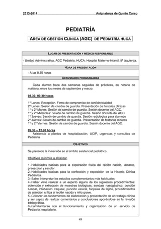 49
2013-2014 Asignaturas de Quinto Curso
PEDIATRÍA
AREA DE GESTIÓN CLÍNICA (AGC) DE PEDIATRÍA HUCA
LUGAR DE PRESENTACIÓN Y MÉDICO RESPONSABLE
- Unidad Administrativa, AGC Pediatría, HUCA. Hospital Materno-Infantil. 5ª izquierda.
HORA DE PRESENTACIÓN
- A las 8,30 horas
ACTIVIDADES PROGRAMADAS
Cada alumno hace dos semanas seguidas de prácticas, en horario de
mañana, entre los meses de septiembre y marzo.
08.30- 09.30 horas
1º Lunes: Recepción. Firma de compromiso de confidencialidad
2º Lunes: Sesión de cambio de guardia. Presentación de historias clínicas
1º y 2º Martes: Sesión de cambio de guardia. Sesión docente del AGC.
1º y 2º Miércoles: Sesión de cambio de guardia. Sesión docente del AGC.
1º Jueves: Sesión de cambio de guardia. Sesión radiológica para alumnos
2º Jueves: Sesión de cambio de guardia. Presentación de historias clínicas
1º y 2º Viernes: Sesión de cambio de guardia. Sesión docente del AGC.
09.30 – 12.00 horas
Asistencia a plantas de hospitalización, UCIP, urgencias y consultas de
Pediatría
OBJETIVOS
Se pretende la inmersión en el ámbito asistencial pediátrico.
Objetivos mínimos a alcanzar.
1.-Habilidades básicas para la exploración física del recién nacido, lactante,
preescolar y escolar.
2.-Habilidades básicas para la confección y exposición de la Historia Clínica
Pediátrica.
3.-Saber interpretar los estudios complementarios más habituales
4.-Haber visto realizar a un experto alguno de los siguientes procedimientos:
obtención y extracción de muestras biológicas, sondaje nasogástrico, punción
lumbar, intubación traqueal, punción vesical, biopsias de tejido, procedimientos
de atención crítica al recién nacido y niño grave.
5.-Conocer los fundamentos de elaboración y presentación de un trabajo clínico
y ser capaz de realizar comentarios y conclusiones apoyándose en la revisión
bibliográfica.
6.-Familiarizarse con el funcionamiento y organización de un servicio de
Pediatría hospitalario.
 