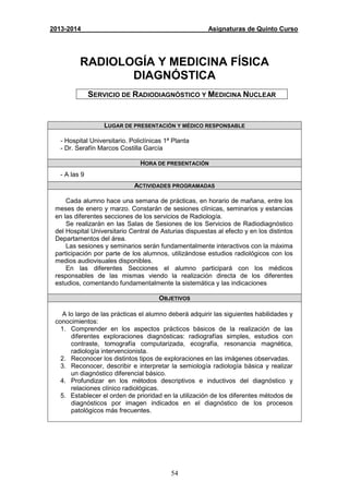 54
2013-2014 Asignaturas de Quinto Curso
RADIOLOGÍA Y MEDICINA FÍSICA
DIAGNÓSTICA
SERVICIO DE RADIODIAGNÓSTICO Y MEDICINA NUCLEAR
LUGAR DE PRESENTACIÓN Y MÉDICO RESPONSABLE
- Hospital Universitario. Policlínicas 1ª Planta
- Dr. Serafín Marcos Costilla García
HORA DE PRESENTACIÓN
- A las 9
ACTIVIDADES PROGRAMADAS
Cada alumno hace una semana de prácticas, en horario de mañana, entre los
meses de enero y marzo. Constarán de sesiones clínicas, seminarios y estancias
en las diferentes secciones de los servicios de Radiología.
Se realizarán en las Salas de Sesiones de los Servicios de Radiodiagnóstico
del Hospital Universitario Central de Asturias dispuestas al efecto y en los distintos
Departamentos del área.
Las sesiones y seminarios serán fundamentalmente interactivos con la máxima
participación por parte de los alumnos, utilizándose estudios radiológicos con los
medios audiovisuales disponibles.
En las diferentes Secciones el alumno participará con los médicos
responsables de las mismas viendo la realización directa de los diferentes
estudios, comentando fundamentalmente la sistemática y las indicaciones
OBJETIVOS
A lo largo de las prácticas el alumno deberá adquirir las siguientes habilidades y
conocimientos:
1. Comprender en los aspectos prácticos básicos de la realización de las
diferentes exploraciones diagnósticas: radiografías simples, estudios con
contraste, tomografía computarizada, ecografía, resonancia magnética,
radiología intervencionista.
2. Reconocer los distintos tipos de exploraciones en las imágenes observadas.
3. Reconocer, describir e interpretar la semiología radiología básica y realizar
un diagnóstico diferencial básico.
4. Profundizar en los métodos descriptivos e inductivos del diagnóstico y
relaciones clínico radiológicas.
5. Establecer el orden de prioridad en la utilización de los diferentes métodos de
diagnósticos por imagen indicados en el diagnóstico de los procesos
patológicos más frecuentes.
 