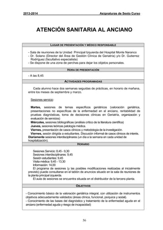 56
2013-2014 Asignaturas de Sexto Curso
ATENCIÓN SANITARIA AL ANCIANO
LUGAR DE PRESENTACIÓN Y MÉDICO RESPONSABLE
- Sala de reuniones de la Unidad Principal Izquierda del Hospital Monte Naranco
- Dr. Solano (Director del Área de Gestión Clínica de Geriatría) y/o Dr. Gutierrez
Rodríguez (facultativo especialista)
- Se dispone de una zona de perchas para dejar los objetos personales.
HORA DE PRESENTACIÓN
- A las 8,45
ACTIVIDADES PROGRAMADAS
Cada alumno hace dos semanas seguidas de prácticas, en horario de mañana,
entre los meses de septiembre y marzo.
Sesiones servicio:
Martes, sesiones de temas específicos geriátricos (valoración geriátrica,
presentaciones no específicas de la enfermedad en el anciano, rentabilidad de
pruebas diagnósticas, toma de decisiones clínicas en Geriatría, organización y
evaluación de servicios)
Miércoles, sesiones bibliográficas (análisis crítico de la literatura científica)
Jueves, sesiones teóricas patología médica.
Viernes, presentación de casos clínicos y metodología de la investigación.
Viernes, sesión dirigida a estudiantes. Discusión informal de casos clínicos de interés.
Diariamente sesiones interdisciplinares (un día a la semana en cada unidad de
hospitalización).
HORARIO
Sesiones Servicio: 8,45 - 9,30
Sesiones interdisciplinares: 9,45
Sesión estudiantes: 9,45
Visita médica: 9,45 - 13,30
Información: 14,00
El programa de sesiones (y las posibles modificaciones realizadas al inicialmente
previsto) puede consultarse en el tablón de anuncios situado en la sala de reuniones de
la planta principal izquierda.
El aula de sesiones se encuentra situada en el distribuidor de la tercera planta.
OBJETIVOS
- Conocimiento básico de la valoración geriátrica integral, con utilización de instrumentos
objetivos adecuadamente validados (áreas clínica, funcional, psíquica y social).
- Conocimiento de las bases del diagnóstico y tratamiento de la enfermedad aguda en el
anciano (enfermedad aguda y riesgo de incapacidad)
 