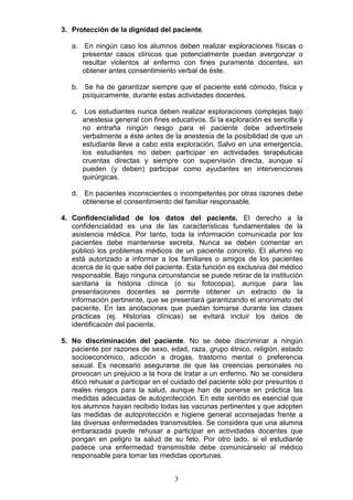 3
3. Protección de la dignidad del paciente.
a. En ningún caso los alumnos deben realizar exploraciones físicas o
presentar casos clínicos que potencialmente puedan avergonzar o
resultar violentos al enfermo con fines puramente docentes, sin
obtener antes consentimiento verbal de éste.
b. Se ha de garantizar siempre que el paciente esté cómodo, física y
psíquicamente, durante estas actividades docentes.
c. Los estudiantes nunca deben realizar exploraciones complejas bajo
anestesia general con fines educativos. Si la exploración es sencilla y
no entraña ningún riesgo para el paciente debe advertírsele
verbalmente a éste antes de la anestesia de la posibilidad de que un
estudiante lleve a cabo esta exploración. Salvo en una emergencia,
los estudiantes no deben participar en actividades terapéuticas
cruentas directas y siempre con supervisión directa, aunque sí
pueden (y deben) participar como ayudantes en intervenciones
quirúrgicas.
d. En pacientes inconscientes o incompetentes por otras razones debe
obtenerse el consentimiento del familiar responsable.
4. Confidencialidad de los datos del paciente. El derecho a la
confidencialidad es una de las características fundamentales de la
asistencia médica. Por tanto, toda la información comunicada por los
pacientes debe mantenerse secreta. Nunca se deben comentar en
público los problemas médicos de un paciente concreto. El alumno no
está autorizado a informar a los familiares o amigos de los pacientes
acerca de lo que sabe del paciente. Esta función es exclusiva del médico
responsable. Bajo ninguna circunstancia se puede retirar de la institución
sanitaria la historia clínica (o su fotocopia), aunque para las
presentaciones docentes se permite obtener un extracto de la
información pertinente, que se presentará garantizando el anonimato del
paciente. En las anotaciones que puedan tomarse durante las clases
prácticas (ej. Historias clínicas) se evitará incluir los datos de
identificación del paciente.
5. No discriminación del paciente. No se debe discriminar a ningún
paciente por razones de sexo, edad, raza, grupo étnico, religión, estado
socioeconómico, adicción a drogas, trastorno mental o preferencia
sexual. Es necesario asegurarse de que las creencias personales no
provocan un prejuicio a la hora de tratar a un enfermo. No se considera
ético rehusar a participar en el cuidado del paciente sólo por presuntos o
reales riesgos para la salud, aunque han de ponerse en práctica las
medidas adecuadas de autoprotección. En este sentido es esencial que
los alumnos hayan recibido todas las vacunas pertinentes y que adopten
las medidas de autoprotección e higiene general aconsejadas frente a
las diversas enfermedades transmisibles. Se considera que una alumna
embarazada puede rehusar a participar en actividades docentes que
pongan en peligro la salud de su feto. Por otro lado, si el estudiante
padece una enfermedad transmisible debe comunicárselo al médico
responsable para tomar las medidas oportunas.
 