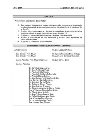 59
2013-2014 Asignaturas de Sexto Curso
OBJETIVOS
Al término de las prácticas deben haber:
1. Sido capaces de hacer una historia clínica correcta, enfrentarse a un paciente
en el postoperatorio y dominar los protocolos de actuación de la patología de
la Sección.
2. Acudido a la consulta externa y dominar la metodología de seguimiento de los
enfermos (plazos, pruebas diagnósticas, bases de datos ...)
3. Preparado y presentado varios casos en la sesión clínica semanal.
4. Acudido al quirófano en los días señalados y actuado como ayudantes en
varias intervenciones.
5. Superado la calificación favorablemente.
MIEMBROS DEL SERVICIO QUE PARTICIPAN EN LA DOCENCIA
Jefe de Servicio
- Jefe Clínico y Prof. Titular
- Jefe Clínico y Prof. Titular
- Médico Adjunto y Prof. Titular encargado
Dr. Lino Vázquez Velasco
Dr. Ignacio González-Pinto Arrillaga
Dr. Juan José González González
Dr. Luis Barneo Serra
- Médicos Adjuntos:
Dr. Daniel Álvarez Álvarez.
Dr. José A. Álvarez Pérez.
Dr. Paulino Avilés García.
Dr. Ricardo F. Baldonedo Cernuda.
Dr. Antonio Blanco Quirós.
Dr. José Carlos Fernández Fernández.
Dra. Carmen García Bernardo.
Dr. José Luis García Muñiz.
Dr. Guillermo Gómez Álvarez.
Dr. José Granero Trancón..
Dr. Eduardo Lamamie de Clairac Acedo.
Dra. Mª Carmen Marqués Fernández.
Dr. Alberto Miyar de León.
Dr. José R. Pérez-Lozana Díaz.
Dr. Rafael Rodríguez-Vigil Rubio.
Dra. Mª Amaya Rizzo Ramos.
Dr. Herminio Sánchez Farpón.
Dra. Lourdes Sanz Álvarez.
 