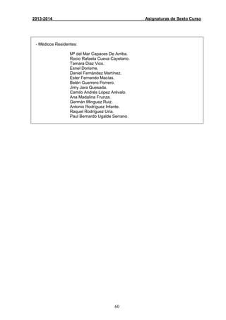 60
2013-2014 Asignaturas de Sexto Curso
- Médicos Residentes:
Mª del Mar Capaces De Arriba.
Rocio Rafaela Cueva Cayetano.
Tamara Diaz Vico.
Esnel Dorisme.
Daniel Fernández Martínez.
Ester Fernando Macías.
Belén Guerrero Porrero.
Jimy Jara Quesada.
Camilo Andrés López Arévalo.
Ana Madalina Frunza.
Germán Minguez Ruiz.
Antonio Rodríguez Infante.
Raquel Rodríguez Uría.
Paul Bernardo Ugalde Serrano.
 