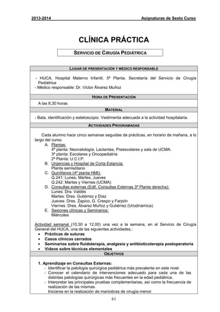 61
2013-2014 Asignaturas de Sexto Curso
CLÍNICA PRÁCTICA
SERVICIO DE CIRUGÍA PEDIÁTRICA
LUGAR DE PRESENTACIÓN Y MÉDICO RESPONSABLE
- HUCA. Hospital Materno Infantil. 5ª Planta. Secretaría del Servicio de Cirugía
Pediátrica
- Médico responsable: Dr. Víctor Álvarez Muñoz
HORA DE PRESENTACIÓN
A las 8,30 horas
MATERIAL
- Bata, identificación y estetoscopio. Vestimenta adecuada a la actividad hospitalaria.
ACTIVIDADES PROGRAMADAS
Cada alumno hace cinco semanas seguidas de prácticas, en horario de mañana, a lo
largo del curso.
A. Plantas:
4ª planta: Neonatología, Lactantes, Preescolares y sala de UCMA.
3ª planta: Escolares y Oncopediatría
2ª Planta: U.C.I.P.
B. Urgencias y Hospital de Corta Estancia:
Planta semisótano
C. Quirófanos (4ª planta HMI):
Q.241: Lunes, Martes, Jueves
Q.242: Martes y Viernes (UCMA)
D. Consultas externas (Edif. Consultas Externas 3ª Planta derecha):
Lunes: Dra. Valdés
Martes: Dres. Gutiérrez y Díaz
Jueves: Dres. Zapico, G. Crespo y Farpón
Viernes: Dres. Álvarez Muñoz y Gutiérrez (Urodinámica)
E. Sesiones clínicas y Seminarios:
Miércoles
Actividad semanal (10,30 a 12,00) una vez a la semana, en el Servicio de Cirugía
General del HUCA, una de las siguientes actividades,:
• Prácticas de suturas
• Casos clínicos cerrados
• Seminarios sobre fluidoterapia, analgesia y antibioticoterapia postoperatoria
• Videos sobre técnicas elementales
OBJETIVOS
1. Aprendizaje en Consultas Externas:
- Identificar la patología quirúrgica pediátrica más prevalente en este nivel.
- Conocer el calendario de intervenciones adecuado para cada una de las
distintas patologías quirúrgicas más frecuentes en la edad pediátrica.
- Interpretar las principales pruebas complementarias, así como la frecuencia de
realización de las mismas.
Iniciarse en la realización de maniobras de cirugía menor.
 