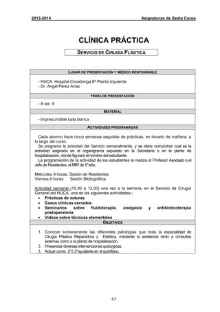 63
2013-2014 Asignaturas de Sexto Curso
CLÍNICA PRÁCTICA
SERVICIO DE CIRUGÍA PLÁSTICA
LUGAR DE PRESENTACIÓN Y MÉDICO RESPONSABLE
- HUCA. Hospital Covadonga 6ª Planta Izquierda
- Dr. Angel Pérez Arias
HORA DE PRESENTACIÓN
- A las 9
MATERIAL
- Imprescindible bata blanca
ACTIVIDADES PROGRAMADAS
Cada alumno hace cinco semanas seguidas de prácticas, en horario de mañana, a
lo largo del curso.
Se programa la actividad del Servicio semanalmente, y se debe comprobar cual es la
actividad asignada en el organigrama expuesto en la Secretaría o en la planta de
hospitalización, donde figurará el nombre del estudiante.
La programación de la actividad de los estudiantes la realiza el Profesor Asociado o el
Jefe de Residentes, el MIR de 5°año.
Miércoles 9 horas: Sesión de Residentes
Viernes 9 horas: Sesión Bibliográfica
Actividad semanal (10,30 a 12,00) una vez a la semana, en el Servicio de Cirugía
General del HUCA, una de las siguientes actividades,:
• Prácticas de suturas
• Casos clínicos cerrados
• Seminarios sobre fluidoterapia, analgesia y antibioticoterapia
postoperatoria
• Videos sobre técnicas elementales
OBJETIVOS
1. Conocer someramente las diferentes patologías que trata la especialidad de
Cirugía Plástica Reparadora y Estética, mediante la asistencia tanto a consultas
externas como a la planta de hospitalización.
2. Presenciar diversas intervenciones quirúrgicas.
3. Actuar como 2°ó 3°ayudante en el quirófano.
 