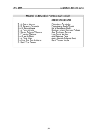64
2013-2014 Asignaturas de Sexto Curso
MIEMBROS DEL SERVICIO QUE PARTICIPAN EN LA DOCENCIA
Dr. A. Álvarez Marcos
Dr. D. Camporro Fernández
Dra. S. Carnero López
Dr. A. Fueyo Lorente
Dr. Marcos Gutierrez Villanueva
Dr. F. Iglesias Alfageme
Dra. C. Martín Muñiz
Dr. A. Pérez Arias
Dra. Idoia Ruiz Ruiz de Infante
Dr. David Vidal Casses
MÉDICOS RESIDENTES
Pablo Alegre Fernández.
Pablo Álvarez-Buylla Álvarez
María Castellanos Morán.
Domingo Horacio Contreras Pedraza
Sara Dominguez Bengoa
Irene García Martínez
Aida Matarranz Faya
Alvaro Mauricio Ontanela Rubio
David Vázquez Vecilla
 