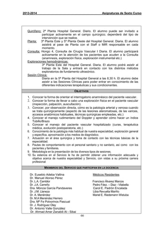 66
2013-2014 Asignaturas de Sexto Curso
Quirófano: 2ª Planta Hospital General. Diario. El alumno puede ser invitado a
participar activamente en el campo quirúrgico; dependerá del tipo de
intervención que se realice.
Planta: 3ª Planta Este y 5ª Planta Oeste del Hospital General. Diaria. El alumno
asistirá al pase de Planta con el Staff o MIR responsable en cada
momento.
Consulta: Hongo 4, Consulta de Cirugía Vascular I Diaria. El alumno participará
activamente en la atención de los pacientes que acuden a la Consulta
(anamnesis, exploración física, exploración instrumental etc.)
Exploraciones hemodinámicas:
3ª Planta Este del Hospital General. Diaria. El alumno podrá asistir al
trabajo de la Sala y entrará en contacto con los distintos métodos
exploratorios de fundamento ultrasónico.
Sesión Clínica:
Diaria en la 5ª Planta del Hospital General a las 8,30 h. El alumno debe
asistir a las Sesiones Clínicas para poder entrar en conocimiento de las
diferentes indicaciones terapéuticas y sus condicionantes.
OBJETIVOS
1. Conocer la forma de orientar el interrogatorio anamnésico del paciente vascular.
2. Conocer la forma de llevar a cabo una exploración física en el paciente vascular
(inspección, palpación, auscultación).
3. Conocer, por observación directa, cómo es la patología arterial y venosa cuando
se trata quirúrgicamente (aspecto de las lesiones ateromatosas, de las varices,
accesos anatómicos habituales, técnicas quirúrgicas empleadas, etc.)
4. Conocer el manejo rudimentario del Doppler y aprender cómo hacer un índice
Tobillo/Brazo
5. Conocer el manejo del paciente vascular hospitalizado (curas, terapéutica
médica, evolución postoperatoria, etc.)
6. Conocimiento de la patología más habitual de nuestra especialidad, exploración general
y específica, aproximación a los medios de diagnóstico.
7. Actuación en el área quirúrgica y toma de contacto con las técnicas básicas de la
especialidad.
8. Pautas de comportamiento con el personal sanitario y no sanitario, así como con los
pacientes y familiares.
9. Metodología en la presentación de los diversos tipos de sesiones.
10. Su estancia en el Servicio le ha de permitir obtener una información adecuada y
objetiva acerca de nuestra especialidad y Servicio, con vistas a su próxima carrera
profesional
MIEMBROS DEL SERVICIO QUE PARTICIPAN EN LA DOCENCIA
Dr. Eusebio Adeba Vallina Médicos Residentes
Dr. Manuel Alonso Pérez
Dr. L.A. Camblor Francisco Álvarez Marcos
Dr. J.A. Carreño Pedro Fdez. – Diaz - Vilabella
Dra. Móncia García Pandaveres Carol E. Padrón Encalada
Dr. J.M. Llaneza Libia Revuelta Mariño
Dr. A. Menéndez Mariel E. Riedemann Wistuba
Dr. M.A Menéndez Herrero
Dra. Mª Fe Polvorinos Pascual
Dr. J. Rodríguez Olay
Dr. Antonio Valle González
Dr. Ahmad Amer Zanabili Al - Sibai
 