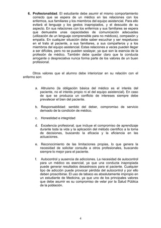 4
6. Profesionalidad. El estudiante debe asumir el mismo comportamiento
correcto que se espera de un médico en las relaciones con los
enfermos, sus familiares y los miembros del equipo asistencial. Para ello
evitará el lenguaje y los gestos inapropiados, y el descuido de su
aspecto. En sus relaciones con los enfermos y sus familiares se espera
que demuestre unas capacidades de comunicación adecuadas
(utilización de un lenguaje comprensible para no médicos), compasión y
empatía. En cualquier situación debe saber escuchar y ser respetuoso
en el trato al paciente, a sus familiares, a sus compañeros y a los
miembros del equipo asistencial. Estas relaciones a veces pueden llegar
a ser difíciles, pero no se pueden soslayar, ya que son la esencia de la
profesión de médico. También debe quedar claro que la conducta
arrogante o despreciativa nunca forma parte de los valores de un buen
profesional.
Otros valores que el alumno debe interiorizar en su relación con el
enfermo son:
a. Altruismo (la obligación básica del médico es el interés del
paciente, no el interés propio ni el del equipo asistencial). En caso
de que se produzca un conflicto de intereses siempre debe
prevalecer el bien del paciente.
b. Responsabilidad: sentido del deber, compromiso de servicio
derivado de la condición de médico.
c. Honestidad e integridad
d. Excelencia profesional, que incluye el compromiso de aprendizaje
durante toda la vida y la aplicación del método científico a la toma
de decisiones, buscando la eficacia y la eficiencia en las
actuaciones.
e. Reconocimiento de las limitaciones propias, lo que genera la
necesidad de solicitar consulta a otros profesionales, buscando
siempre lo mejor para el paciente.
f. Autocontrol y ausencia de adicciones. La necesidad de autocontrol
para un médico es esencial, ya que una conducta inapropiada
puede generar resultados desastrosos para el paciente. Cualquier
tipo de adicción puede provocar pérdida del autocontrol y por ello
deben proscribirse. El uso de tabaco es absolutamente impropio en
un estudiante de Medicina, ya que uno de los principales valores
que debe asumir es su compromiso de velar por la Salud Pública
de la población.
 