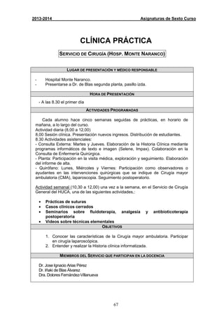 67
2013-2014 Asignaturas de Sexto Curso
CLÍNICA PRÁCTICA
SERVICIO DE CIRUGÍA (HOSP. MONTE NARANCO)
LUGAR DE PRESENTACIÓN Y MÉDICO RESPONSABLE
- Hospital Monte Naranco.
- Presentarse a Dr. de Blas segunda planta, pasillo izda.
HORA DE PRESENTACIÓN
- A las 8.30 el primer día
ACTIVIDADES PROGRAMADAS
Cada alumno hace cinco semanas seguidas de prácticas, en horario de
mañana, a lo largo del curso.
Actividad diaria (8,00 a 12,00)
8,00 Sesión clínica. Presentación nuevos ingresos. Distribución de estudiantes.
8.30 Actividades asistenciales:
- Consulta Externa: Martes y Jueves. Elaboración de la Historia Clínica mediante
programas informáticos de texto e imagen (Selene, Impax). Colaboración en la
Consulta de Enfermería Quirúrgica.
- Planta: Participación en la visita médica, exploración y seguimiento. Elaboración
del informe de alta.
- Quirófano: Lunes, Miércoles y Viernes: Participación como observadores o
ayudantes en las intervenciones quirúrgicas que se indique de Cirugía mayor
ambulatoria (CMA), laparoscopia. Seguimiento postoperatorio.
Actividad semanal (10,30 a 12,00) una vez a la semana, en el Servicio de Cirugía
General del HUCA, una de las siguientes actividades,:
• Prácticas de suturas
• Casos clínicos cerrados
• Seminarios sobre fluidoterapia, analgesia y antibioticoterapia
postoperatoria
• Videos sobre técnicas elementales
OBJETIVOS
1. Conocer las características de la Cirugía mayor ambulatoria. Participar
en cirugía laparoscópica.
2. Entender y realizar la Historia clínica informatizada.
MIEMBROS DEL SERVICIO QUE PARTICIPAN EN LA DOCENCIA
Dr. Jose Ignacio Arias Pérez
Dr. Iñaki de Blas Álvarez
Dra. Dolores Fernández-Villanueva
 