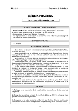 69
2013-2014 Asignaturas de Sexto Curso
CLÍNICA PRÁCTICA
SERVICIOS DE MEDICINA INTERNA
LUGAR DE PRESENTACIÓN Y MÉDICO RESPONSABLE
- Servicio de Medicina Interna. Hospital Covadonga, 6ª Planta Izda. Secretaría
- Director Àrea Gestión Clínica: Dr. Victoriano Cárcaba Fernández
- Coordinadora: Dr. Victoriano Cárcaba Fernández
En la presentación se les asesorará en la dinámica de las prácticas y se les asignará
un médico de plantilla o Residente.
HORA DE PRESENTACIÓN
- A las 8,15
ACTIVIDADES PROGRAMADAS
Cada alumno hace cuatro semanas seguidas de prácticas, en horario de mañana,
a lo largo del curso.
A diario deberá firmar su asistencia en un estadillo en la Secretaría del Servicio
correspondiente. En caso de no asistencia justificada deberán comunicárselo al
Profesor que corresponda.
A primera hora (8,15 horas) acudirán puntualmente a las sesiones del servicio y en
ellas deberán participar con preguntas y sugerencias.
Posteriormente irán a la planta donde fueron destinados y revisarán con el
Residente las historias clínicas, las incidencias evolutivas del día anterior y en su caso
las completarán y /o propondrán las modificaciones oportunas.
Si bien deben conocer y seguir puntualmente los pacientes asignados a su tutor
(médico de plantilla o Residente) llevarán más personalmente la secuencia
diagnóstica y evolutiva continuada de al menos tres pacientes.
Durante los posibles periodos de ausencia de los médicos responsables deberán
emplear su tiempo en revisar las historias clínicas y sus pacientes.
De acuerdo con su tutor y con la supervisora de la planta deben también participar
en el aprendizaje de técnicas comunes. Toma de PA, BM-test, canalización de vías,
sondajes, etc.
Deberá mostrar continuamente especial interés en la recogida de los datos
semiológicos, elaboración de las posibilidades diagnósticas y terapéuticas y la
estructuración de la historia clínica.
OBJETIVOS
1. Participar en la elaboración de la historia clínica por problemas de los pacientes
asignados.
2. Interpretar la analítica general, la radiología básica y el ECG, así como otras
pruebas complementarias generales.
3. Integrarse en la labor ordinaria del Servicio de Medicina Interna, participando
activamente en la asistencia a los pacientes hospitalizados y en las Sesiones Clínicas.
 