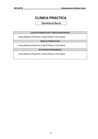 71
2013-2014 Asignaturas de Sexto Curso
CLÍNICA PRÁCTICA
CENTROS DE SALUD
LUGAR DE PRESENTACIÓN Y MÉDICO RESPONSABLE
Vease Medicina Preventiva y Salud Pública y Comunitaria
HORA DE PRESENTACIÓN
Vease Medicina Preventiva y Salud Pública y Comunitaria
ACTIVIDADES PROGRAMADAS
Vease Medicina Preventiva y Salud Pública y Comunitaria
 