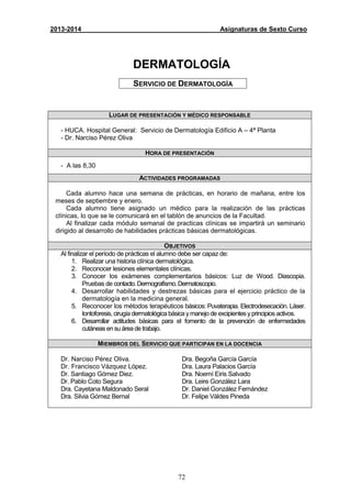 72
2013-2014 Asignaturas de Sexto Curso
DERMATOLOGÍA
SERVICIO DE DERMATOLOGÍA
LUGAR DE PRESENTACIÓN Y MÉDICO RESPONSABLE
- HUCA. Hospital General: Servicio de Dermatología Edificio A – 4ª Planta
- Dr. Narciso Pérez Oliva
HORA DE PRESENTACIÓN
- A las 8,30
ACTIVIDADES PROGRAMADAS
Cada alumno hace una semana de prácticas, en horario de mañana, entre los
meses de septiembre y enero.
Cada alumno tiene asignado un médico para la realización de las prácticas
clínicas, lo que se le comunicará en el tablón de anuncios de la Facultad.
Al finalizar cada módulo semanal de practicas clínicas se impartirá un seminario
dirigido al desarrollo de habilidades prácticas básicas dermatológicas.
OBJETIVOS
Al finalizar el período de prácticas el alumno debe ser capaz de:
1. Realizar una historia clínica dermatológica.
2. Reconocer lesiones elementales clínicas.
3. Conocer los exámenes complementarios básicos: Luz de Wood. Diascopia.
Pruebas de contacto.Dermografísmo.Dermatoscopio.
4. Desarrollar habilidades y destrezas básicas para el ejercicio práctico de la
dermatología en la medicina general.
5. Reconocer los métodos terapéuticos básicos: Puvaterapia. Electrodesecación. Láser.
Iontoforesis, cirugía dermatológica básica ymanejo de excipientes yprincipios activos.
6. Desarrollar actitudes básicas para el fomento de la prevención de enfermedades
cutáneas en su área de trabajo.
MIEMBROS DEL SERVICIO QUE PARTICIPAN EN LA DOCENCIA
Dr. Narciso Pérez Oliva.
Dr. Francisco Vázquez López.
Dr. Santiago Gómez Diez.
Dr. Pablo Coto Segura
Dra. Cayetana Maldonado Seral
Dra. Silvia Gómez Bernal
Dra. Begoña García García
Dra. Laura Palacios García
Dra. Noemí Eiris Salvado
Dra. Leire González Lara
Dr. Daniel González Fernández
Dr. Felipe Váldes Pineda
 