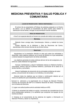 73
2013-2014 Asignaturas de Sexto Curso
MEDICINA PREVENTIVA Y SALUD PÚBLICA Y
COMUNITARIA
LUGAR DE PRESENTACIÓN Y MÉDICO RESPONSABLE
El primer día se presentarán al Profesor de prácticas asignado en el Centro
de Salud o en su defecto al Coordinador de dicho Centro para realizar la
distribución de las tareas y recoger la documentación escrita necesaria.
HORA DE PRESENTACIÓN
- A las 9 con especial atención al horario de consulta del médico tutor asignado.
MATERIAL
Deberán llevar consigo bata, fonendoscopio, linterna y material de tomar
notas.
Podrán disponer de la biblioteca y Sala de Reuniones del Centro,
ateniéndose a las normas internas de uso de las mismas.
OBJETIVOS
Apoyándose en la orientación ofrecida en esta guía sobre las actividades a
desarrollar, estos objetivos debieran ser el punto de partida en el que estudiantes
y tutores basasen la programación de dichas actividades.
Los objetivos generales de estas prácticas derivan de los de la asignatura, de
entre los cuales destacan los siguientes:
a. Conocer, familiarizarse y adquirir habilidades básicas en Medicina familiar y
comunitaria: entorno vital de la persona enferma y promoción de la salud en el
ámbito familiar y comunitario.
b. Adquirir habilidades de prevención de los principales problemas de salud
pública, y de promoción de la salud, en el individuo y la comunidad.
Alcanzar todos los objetivos que se indican a continuación debería ser un
motivo de satisfacción para estudiantes y tutores de prácticas.
1. Conocer la estructura y la organización de un Equipo de Atención Primaria.
Conocer las funciones del EAP en el Sistema Nacional de Salud. Familiarizarse
con la Cartera de Servicios.
2. Lograr una actitud positiva ante la actividad médica en APS.
3.Valorar la necesidad del trabajo en equipo, conociendo las competencias de los
otros profesionales sanitarios y no sanitarios que componen los equipos de los
Centros de Salud.
4. Iniciarse en el conocimiento de los sistemas de registro e información en
Atención Primaria y valorar su importancia.
 