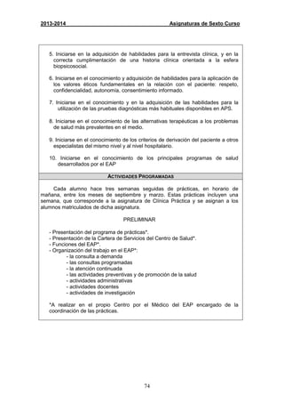 74
2013-2014 Asignaturas de Sexto Curso
5. Iniciarse en la adquisición de habilidades para la entrevista clínica, y en la
correcta cumplimentación de una historia clínica orientada a la esfera
biopsicosocial.
6. Iniciarse en el conocimiento y adquisición de habilidades para la aplicación de
los valores éticos fundamentales en la relación con el paciente: respeto,
confidencialidad, autonomía, consentimiento informado.
7. Iniciarse en el conocimiento y en la adquisición de las habilidades para la
utilización de las pruebas diagnósticas más habituales disponibles en APS.
8. Iniciarse en el conocimiento de las alternativas terapéuticas a los problemas
de salud más prevalentes en el medio.
9. Iniciarse en el conocimiento de los criterios de derivación del paciente a otros
especialistas del mismo nivel y al nivel hospitalario.
10. Iniciarse en el conocimiento de los principales programas de salud
desarrollados por el EAP
ACTIVIDADES PROGRAMADAS
Cada alumno hace tres semanas seguidas de prácticas, en horario de
mañana, entre los meses de septiembre y marzo. Estas prácticas incluyen una
semana, que corresponde a la asignatura de Clínica Práctica y se asignan a los
alumnos matriculados de dicha asignatura.
PRELIMINAR
- Presentación del programa de prácticas*.
- Presentación de la Cartera de Servicios del Centro de Salud*.
- Funciones del EAP*.
- Organización del trabajo en el EAP*:
- la consulta a demanda
- las consultas programadas
- la atención continuada
- las actividades preventivas y de promoción de la salud
- actividades administrativas
- actividades docentes
- actividades de investigación
*A realizar en el propio Centro por el Médico del EAP encargado de la
coordinación de las prácticas.
 