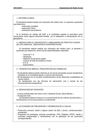 75
2013-2014 Asignaturas de Sexto Curso
1- HISTORIA CLÍNICA
El estudiante deberá realizar por indicación del médico tutor, al paciente o pacientes
que determine:
- anamnesis completa
- exploración física
- orientación del problema
Si la dinámica de trabajo del EAP y la morbilidad asistida lo permitiera sería
conveniente incluir alguna entrevista familiar y/o la realización e interpretación de un
genograma
2 - MEDIOS PARA EL DIAGNOSTICO Y HABILIDADES DE PRÁCTICA CLÍNICA
DE USO HABITUAL. INDICACIÓN E INTERPRETACIÓN
El estudiante deberá realizar por indicación del médico tutor, al paciente o
pacientes que determine, dentro de las disponibilidades materiales:
- Toma de T. A.
- Otoscopia
- Medición de glucemia capilar
- Lectura de tiras de analítica urinaria
- E.C.G.
- Espirometría
3 - TERAPÉUTICA MÉDICA. PRESCRIPCIÓN DE FÁRMACOS.
- El estudiante deberá prestar atención al uso de los principales grupos terapéuticos
utilizados en la morbilidad aguda y crónica más frecuente.
- Se familiarizará con la correcta cumplimentación de las diferentes modalidades de
receta médica.
- Se familiarizará con las técnicas de transmisión oral y escrita de las
recomendaciones terapéuticas
4 - DERIVACIÓN DE PACIENTES
- A otros profesionales del mismo nivel ( Asistente Social, Salud Mental..)
- Al segundo nivel
El estudiante deberá iniciarse en el conocimiento de los criterios de derivación y
familiarizarse con los documentos a cumplimentar
6 - ACTIVIDADES DE PREVENCIÓN Y PROMOCION DE LA SALUD
- Prevención primaria: Asistir a alguna sesión de EpS ( cáncer, cardiovasculares,
accidentes)
- Programas de patologías crónicas prevalentes: HTA, Diabetes, EPOC. Asistir a
consultas programadas y familiarizarse con la aplicación de los protocolos
correspondientes
 