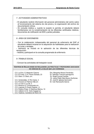 76
2013-2014 Asignaturas de Sexto Curso
7 - ACTIVIDADES ADMINISTRATIVAS
- El estudiante recibirá información del personal administrativo del centro sobre
el funcionamiento del sistema de cita previa y la organización del archivo de
documentación clínica.
- En consulta médica y, cuando la ocasión lo permita, el estudiante deberá
familiarizarse con la cumplimentación de los diferentes certificados médicos,
documentos de notificación de EDO y partes judiciales.
8 - ÁREA DE ENFERMERÍA
- Con la colaboración indispensable del personal de enfermería del EAP el
estudiante deberá iniciarse en la adquisición de habilidades para la realización
de curas y vendajes.
- Asimismo se iniciará en la aplicación de las diferentes técnicas de
venopunción.
- Asistirá y participará en la consulta programada de enfermería
9- TRABAJO SOCIAL
- Conocer las actividades del trabajador social.
CENTROS DE SALUD DONDE SE REALIZARÁN LAS PRÁCTICAS Y PROFESORES ASOCIADOS
DE CIENCIAS DE LA SALUD QUE LAS COORDINAN
C.S. La Ería. C/ Alejandro Casona Dra. Margarita Alonso Fernández.
C.S. El Cristo. C/ A. Florez Estrada, 23 Dr. Salvador Tranche Iparraguirre
C.S. Otero. C/ Otero, s/n. Dr. Ángel Comas Fuentes
Dr. Jesús Pablo Glez-Nuevo Quiñones
C.S. Ventanielles. C/ Río Cares, 3 Dr. José M. Iglesias Sanmartín
C.S. Pumarín C/ Palmira Villa s/n Dr. Iván Rancacaño García
C.S. La Lila C/ La Lila, 2
C.S. Naranco C/ Torrecerredo s/n
C.S. Lugones C/ Puerto Pajares , 6
C.S. Paulino Prieto. C/ Martínez Marina, 10
C.S. Vallobín C/ Dr. Solís Cagigal s/n
C.S. Teatinos. Carretera de Rubín 25
 