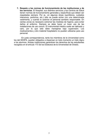 5
7. Respeto a las normas de funcionamiento de las instituciones y de
los servicios. El Hospital, sus distintos servicios y los Centros de Salud
tienen normas de funcionamiento generales y específicas que deben ser
respetadas siempre. Por ej., en algunas áreas (quirófanos, cuidados
intensivos, paritorios, etc.) sólo se puede entrar con una determinada
vestimenta, y cuando lo autorice el personal sanitario responsable. En
ciertas zonas es necesario extremar las medidas de higiene, para evitar
daños al enfermo. Siempre se debe hacer un buen uso de las
instalaciones de uso común. El instrumental médico suele ser delicado y
caro, por lo que sólo debe manejarse bajo supervisión. Los
medicamentos y otro material hospitalario no pueden utilizarse para uso
personal.
En justa correspondencia, tanto los miembros de la Universidad como
los del SESPA, quedan obligados a dispensar en todo momento un trato digno
a los alumnos. Ambas instituciones garantizan los derechos de los estudiantes
recogidos en el artículo 173 de los Estatutos de la Universidad de Oviedo.
 