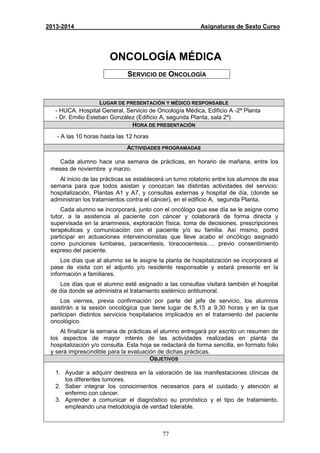 77
2013-2014 Asignaturas de Sexto Curso
ONCOLOGÍA MÉDICA
SERVICIO DE ONCOLOGÍA
LUGAR DE PRESENTACIÓN Y MÉDICO RESPONSABLE
- HUCA. Hospital General, Servicio de Oncología Médica, Edificio A -2ª Planta
- Dr. Emilio Esteban González (Edificio A, segunda Planta, sala 2ª)
HORA DE PRESENTACIÓN
- A las 10 horas hasta las 12 horas
ACTIVIDADES PROGRAMADAS
Cada alumno hace una semana de prácticas, en horario de mañana, entre los
meses de noviembre y marzo.
Al inicio de las prácticas se establecerá un turno rotatorio entre los alumnos de esa
semana para que todos asistan y conozcan las distintas actividades del servicio:
hospitalización, Plantas A1 y A7, y consultas externas y hospital de día, (donde se
administran los tratamientos contra el cáncer), en el edificio A, segunda Planta.
Cada alumno se incorporará, junto con el oncólogo que ese día se le asigne como
tutor, a la asistencia al paciente con cáncer y colaborará de forma directa y
supervisada en la anamnesis, exploración física, toma de decisiones, prescripciones
terapéuticas y comunicación con el paciente y/o su familia. Así mismo, podrá
participar en actuaciones intervencionistas que lleve acabo el oncólogo asignado
como punciones lumbares, paracentesis, toracocentesis…, previo consentimiento
expreso del paciente.
Los días que al alumno se le asigne la planta de hospitalización se incorporará al
pase de visita con el adjunto y/o residente responsable y estará presente en la
información a familiares.
Los días que el alumno esté asignado a las consultas visitará también el hospital
de día donde se administra el tratamiento sistémico antitumoral.
Los viernes, previa confirmación por parte del jefe de servicio, los alumnos
asistirán a la sesión oncológica que tiene lugar de 8,15 a 9,30 horas y en la que
participan distintos servicios hospitalarios implicados en el tratamiento del paciente
oncológico.
Al finalizar la semana de prácticas el alumno entregará por escrito un resumen de
los aspectos de mayor interés de las actividades realizadas en planta de
hospitalización y/o consulta. Esta hoja se redactará de forma sencilla, en formato folio
y será imprescindible para la evaluación de dichas prácticas.
OBJETIVOS
1. Ayudar a adquirir destreza en la valoración de las manifestaciones clínicas de
los diferentes tumores.
2. Saber integrar los conocimientos necesarios para el cuidado y atención al
enfermo con cáncer.
3. Aprender a comunicar el diagnóstico su pronóstico y el tipo de tratamiento,
empleando una metodología de verdad tolerable.
 
