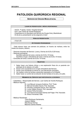 82
2013-2014 Asignaturas de Sexto Curso
PATOLOGÍA QUIRÚRGICA REGIONAL
SERVICIO DE CIRUGÍA MAXILOFACIAL
LUGAR DE PRESENTACIÓN Y MÉDICO RESPONSABLE
- HUCA. 7ª planta, Centro: Hospital General
- Prof. Juan Carlos de Vicente Rodríguez
- Presentarse en la Secretaría del Servicio de Cirugía Oral y Maxilofacial.
- El día de su presentación se les asignará un tutor.
HORA DE PRESENTACIÓN
- A las 9,30
ACTIVIDADES PROGRAMADAS
Cada alumno hace una semana de prácticas, en horario de mañana, entre los
meses de octubre y febrero.
- Sesiones docentes del Servicio: Lunes y Viernes de 8,30 a 9,30 horas.
- Sesiones quirúrgicas:
Quirófano general de lunes a viernes de 8,30 a 15 horas.
Quirófano cirugía ambulatoria de lunes a viernes de 9,30 a 15 horas.
- Consultas de lunes a viernes de 9,30 a 15 horas.
OBJETIVOS
1. Saber hacer una historia clínica y una exploración física de un paciente con
patología de la cabeza y el cuello.
2. Actuar como ayudantes en la cirugía ambulatoria del Servicio.
3. Actuar como ayudantes al menos en una intervención quirúrgica.
4. Ver realizar curas de heridas a pacientes ingresados en el hospital.
5. Saber hacer un control de la evolución de las heridas en la cara y el cuello.
MIEMBROS DEL SERVICIO QUE PARTICIPAN EN LA DOCENCIA
- Catedrático – Responsable del Servicio. Juan Carlos de Vicente Rodríguez
- Médicos Adjuntos:
Dr. Luis Manuel Junquera Gutiérrez. Prof. Titular
Dr. Manuel González García. Prof. Asociado
Dr. Eduardo Lombardía García. Prof. Asociado
Dr. Lucas Villalaín Álvarez. Prof. Asociado
Dr. Ignacio Peña González.
Dr. Luis García-Consuegra Gómez del Pulgar. Prof. Asociado
Dr. Álvaro Fernández Valle
- Médicos Residentes:
Tania Rodríguez Santamarta.
Joaquim Mejías.
Alba Novoa Gómez
Mauricio Carrero Álvarez
 