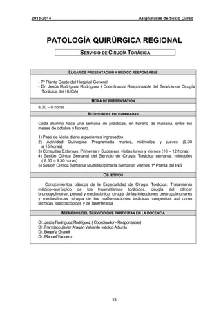 83
2013-2014 Asignaturas de Sexto Curso
PATOLOGÍA QUIRÚRGICA REGIONAL
SERVICIO DE CIRUGÍA TORÁCICA
LUGAR DE PRESENTACIÓN Y MÉDICO RESPONSABLE
- 7ª Planta Oeste del Hospital General
- Dr. Jesús Rodríguez Rodríguez ( Coordinador Responsable del Servicio de Cirugía
Torácica del HUCA)
HORA DE PRESENTACIÓN
8.30 – 9 horas
ACTIVIDADES PROGRAMADAS
Cada alumno hace una semana de prácticas, en horario de mañana, entre los
meses de octubre y febrero.
1) Pase de Visita diaria a pacientes ingresados
2) Actividad Quirúrgica Programada martes, miércoles y jueves (9.30
a 15 horas)
3) Consultas Externas: Primeras y Sucesivas visitas lunes y viernes (10 – 12 horas)
4) Sesión Clínica Semanal del Servicio de Cirugía Torácica semanal: miércoles
( 8.30 – 9.30 horas)
5) Sesión Clínica Semanal Multidisciplinaria Semanal: viernes 1ª Planta del INS
OBJETIVOS
Conocimientos básicos de la Especialidad de Cirugía Torácica: Tratamiento
médico–quirúrgico de los traumatismos torácicos, cirugía del cáncer
broncopulmonar, pleural y mediastínico, cirugía de las infecciones pleuropulmonares
y mediastínicas, cirugía de las malformaciones torácicas congénitas así como
técnicas toracoscópicas y de laserterapia
MIEMBROS DEL SERVICIO QUE PARTICIPAN EN LA DOCENCIA
Dr. Jesús Rodríguez Rodríguez ( Coordinador - Responsable)
Dr. Francisco Javier Aragón Valverde Médico Adjunto
Dr. Begoña Granell
Dr. Manuel Vaquero
 