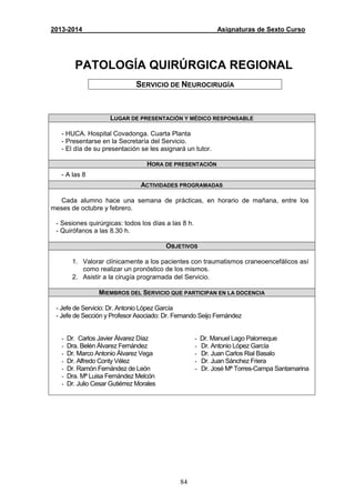 84
2013-2014 Asignaturas de Sexto Curso
PATOLOGÍA QUIRÚRGICA REGIONAL
SERVICIO DE NEUROCIRUGÍA
LUGAR DE PRESENTACIÓN Y MÉDICO RESPONSABLE
- HUCA. Hospital Covadonga. Cuarta Planta
- Presentarse en la Secretaría del Servicio.
- El día de su presentación se les asignará un tutor.
HORA DE PRESENTACIÓN
- A las 8
ACTIVIDADES PROGRAMADAS
Cada alumno hace una semana de prácticas, en horario de mañana, entre los
meses de octubre y febrero.
- Sesiones quirúrgicas: todos los días a las 8 h.
- Quirófanos a las 8.30 h.
OBJETIVOS
1. Valorar clínicamente a los pacientes con traumatismos craneoencefálicos así
como realizar un pronóstico de los mismos.
2. Asistir a la cirugía programada del Servicio.
MIEMBROS DEL SERVICIO QUE PARTICIPAN EN LA DOCENCIA
- Jefe de Servicio: Dr. Antonio López García
- Jefe de Sección y Profesor Asociado: Dr. Fernando Seijo Fernández
- Dr. Carlos Javier Álvarez Díaz
- Dra. Belén Álvarez Fernández
- Dr. Marco Antonio Álvarez Vega
- Dr. Alfredo Conty Vélez
- Dr. Ramón Fernández de León
- Dra. Mª Luisa Fernández Melcón
- Dr. Julio Cesar Gutiérrez Morales
- Dr. Manuel Lago Palomeque
- Dr. Antonio López García
- Dr. Juan Carlos Rial Basalo
- Dr. Juan Sánchez Friera
- Dr. José Mª Torres-Campa Santamarina
 