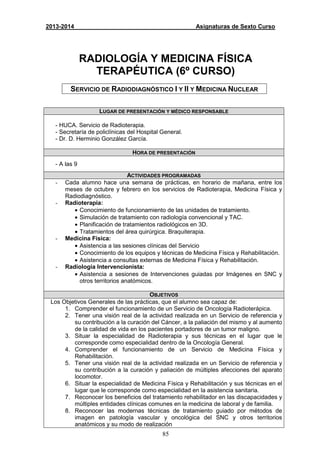 85
2013-2014 Asignaturas de Sexto Curso
RADIOLOGÍA Y MEDICINA FÍSICA
TERAPÉUTICA (6º CURSO)
SERVICIO DE RADIODIAGNÓSTICO I Y II Y MEDICINA NUCLEAR
LUGAR DE PRESENTACIÓN Y MÉDICO RESPONSABLE
- HUCA. Servicio de Radioterapia.
- Secretaría de policlínicas del Hospital General.
- Dr. D. Herminio González García.
HORA DE PRESENTACIÓN
- A las 9
ACTIVIDADES PROGRAMADAS
- Cada alumno hace una semana de prácticas, en horario de mañana, entre los
meses de octubre y febrero en los servicios de Radioterapia, Medicina Física y
Radiodiagnóstico.
- Radioterapia:
• Conocimiento de funcionamiento de las unidades de tratamiento.
• Simulación de tratamiento con radiología convencional y TAC.
• Planificación de tratamientos radiológicos en 3D.
• Tratamientos del área quirúrgica. Braquiterapia.
- Medicina Física:
• Asistencia a las sesiones clínicas del Servicio
• Conocimiento de los equipos y técnicas de Medicina Física y Rehabilitación.
• Asistencia a consultas externas de Medicina Física y Rehabilitación.
- Radiología Intervencionista:
• Asistencia a sesiones de Intervenciones guiadas por Imágenes en SNC y
otros territorios anatómicos.
OBJETIVOS
Los Objetivos Generales de las prácticas, que el alumno sea capaz de:
1. Comprender el funcionamiento de un Servicio de Oncología Radioterápica.
2. Tener una visión real de la actividad realizada en un Servicio de referencia y
su contribución a la curación del Cáncer, a la paliación del mismo y al aumento
de la calidad de vida en los pacientes portadores de un tumor maligno.
3. Situar la especialidad de Radioterapia y sus técnicas en el lugar que le
corresponde como especialidad dentro de la Oncología General.
4. Comprender el funcionamiento de un Servicio de Medicina Física y
Rehabilitación.
5. Tener una visión real de la actividad realizada en un Servicio de referencia y
su contribución a la curación y paliación de múltiples afecciones del aparato
locomotor.
6. Situar la especialidad de Medicina Física y Rehabilitación y sus técnicas en el
lugar que le corresponde como especialidad en la asistencia sanitaria.
7. Reconocer los beneficios del tratamiento rehabilitador en las discapacidades y
múltiples entidades clínicas comunes en la medicina de laboral y de familia.
8. Reconocer las modernas técnicas de tratamiento guiado por métodos de
imagen en patología vascular y oncológica del SNC y otros territorios
anatómicos y su modo de realización
 