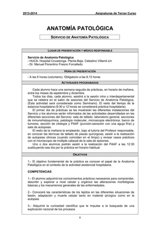 6
2013-2014 Asignaturas de Tercer Curso
ANATOMÍA PATOLÓGICA
SERVICIO DE ANATOMÍA PATOLÓGICA
LUGAR DE PRESENTACIÓN Y MÉDICO RESPONSABLE
Servicio de Anatomía Patológica
- HUCA. Hospital Covadonga. Planta Baja. Celestino Villamil s/n
- Dr. Manuel Florentino Fresno Forcelledo
HORA DE PRESENTACIÓN
- A las 8 horas (voluntario). Obligatorio a las 8,15 horas
ACTIVIDADES PROGRAMADAS
Cada alumno hace una semana seguida de prácticas, en horario de mañana,
entre los meses de septiembre y diciembre.
Todos los días, cada alumno, asistirá a la sesión intra o interdepartamental
que se celebra en el salón de sesiones del Servicio de Anatomía Patológica.
(Esta actividad será considerada como Seminario). El resto del tiempo de la
estancia hospitalaria (9:30 a 12 horas se considerará práctica hospitalaria).
El primer día de prácticas se les mostrarán las diferentes instalaciones del
Servicio y los alumnos serán informados de las actividades desarrolladas en las
diferentes secciones del Servicio: sala de tallado, laboratorio general, secciones
de inmunohistoquímica, patología molecular, microscopia electrónica, banco de
tumores, sección de citología y PAAF (punción-asiración con una aguja fina) y
sala de autopsias.
El resto de la mañana la emplearán, bajo al tutoría del Profesor responsable,
en conocer las técnicas de tallado de piezas quirúrgicas, asistir a la realización
de autopsias clínicas (cuando coincidan en el timpo) y revisar casos prácticos
con el microscopio de múltiple cabezal de la sala de sesiones.
Uno o dos alumnos podrán asistir a la realización del PAAF a las 12:30
sustituyendo ese día por la práctica en horario habitual.
OBJETIVOS
1.- El objetivo fundamental de la práctica es conocer el papel de la Anatomía
Patológica en el contexto de la actividad asistencial hospitalaria.
COMPETENCIAS
1.- El alumno adquirirá los conocimientos prácticos necesarios para comprender,
describir y explorar a nivel celular y orgánico las alteraciones morfológicas
básicas y los mecanismos generales de las enfermedades.
2.- Conocerá las características de los tejidos en las diferentes situaciones de
lesión, adaptación y muerte celular tanto en material qirúrgico como en la
autopsia
3.- Adquirirá la curiosidad científica que le impulse a la búsqueda de una
explicación racional de los procesos
 