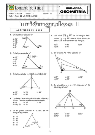 -1-
1. En el gráfico. Calcular “”.
a) 15°
b) 10°
c) 12°
d) 9°
e) 8°
2. En la figura calcular “x”
a) 12°
b) 15°
c) 5°
d) 9°
e) 10°
3. En la figura hallar m HBC si m ABC=95°
a) 10° b) 20° c) 40°
d) 80° e) 30°
4. Los lados de un triángulo isósceles miden 4 y
10 cm. Calcular el perímetro del triángulo.
a) 18 b) 20 c) 30
d) 18 y 24 e) 24
5. En el gráfico calcular x° si ABC es un
triángulo equilátero.
a) 10
b) 20
c) 30
d) 15
e) 25
6. Los lados AB y BC de un triángulo ABC
miden 7 y 11 y AC mide el doble de uno de
ellos. Cual es el perímetro del triángulo.
a) 30 b) 32 c) 35
d) 38 e) 40
7. En la figura, AB = PC. Calcular “x”
a) 8° b) 10° c) 12°
d) 15° e) 20°
8. En el gráfico  +  = 70°. Calcular “x”. Si
AP=PB y BQ=QC.
a) 10° b) 20° c) 30°
d) 40° e) 50°
Fecha: 16/07/07 Grado: 1º Sección: “B”
Prof. : Jhony DE LA CRUZ CÁMACO
A C T I V I D A D E N A U L A
 