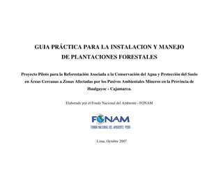 GUIA PRÁCTICA PARA LA INSTALACION Y MANEJO
DE PLANTACIONES FORESTALES
Proyecto Piloto para la Reforestación Asociada a la Conservación del Agua y Protección del Suelo
en Áreas Cercanas a Zonas Afectadas por los Pasivos Ambientales Mineros en la Provincia de
Hualgayoc - Cajamarca.
Elaborado por el Fondo Nacional del Ambiente - FONAM
Lima, Octubre 2007
 