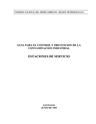 COMISION NACIONAL DEL MEDIO AMBIENTE - REGION METROPOLITANA




  GUIA PARA EL CONTROL Y PREVENCION DE LA
         CONTAMINACION INDUSTRIAL


           ESTACIONES DE SERVICIO




                       SANTIAGO
                      JUNIO DE 1999
 
