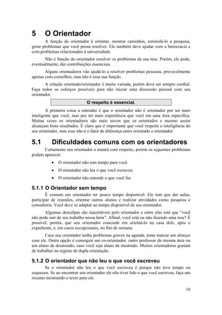 10 
5 O Orientador 
A função do orientador é orientar, mostrar caminhos, estimulá-lo a pesquisa, 
gerar problemas que você possa resolver. Ele também deve ajudar com a burocracia e 
com problemas relacionados à universidade. 
Não é função do orientador resolver os problemas da sua tese. Porém, ele pode, 
eventualmente, dar contribuições essenciais. 
Alguns orientadores vão ajudá-lo a resolver problemas pessoais, provavelmente 
apenas com conselhos, mas não é essa sua função. 
A relação orientado/orientador é muito variada, porém deve ser sempre cordial. 
Faça todos os esforços possíveis para não iniciar uma discussão pessoal com seu 
orientador. 
O respeito é essencial. 
A primeira coisa a entender é que o orientador não é orientador por ser mais 
inteligente que você, mas por ter mais experiência que você em uma área específica. 
Muitas vezes os orientadores são mais novos que os orientados e mesmo assim 
alcançam bons resultados. É claro que é importante que você respeite a inteligência do 
seu orientador, mas esse não é o fator de diferença entre orientado e orientador. 
5.1 Dificuldades comuns com os orientadores 
Certamente seu orientador o tratará com respeito, porém os seguintes problemas 
podem aparecer: 
• O orientador não tem tempo para você 
• O orientador não leu o que você escreveu 
• O orientador não entende o que você faz 
5.1.1 O Orientador sem tempo 
É comum um orientador ter pouco tempo disponível. Ele tem que dar aulas, 
participar de reuniões, orientar outros alunos e realizar atividades como pesquisa e 
consultoria. Você deve se adaptar ao tempo disponível de seu orientador. 
Algumas desculpas são inaceitáveis pelo orientador e entre elas está que “você 
não pode sair de seu trabalho nessa hora”. Afinal, você está ou não fazendo uma tese? É 
possível, porém, que seu orientador concorde em orientá-lo na casa dele, após o 
expediente, e, em casos excepcionais, no fim de semana. 
Caso seu orientador tenha problemas graves na agenda, tente marcar um almoço 
com ele. Outra opção é conseguir um co-orientador, outro professor da mesma área ou 
um aluno de doutorado, caso você seja aluno de mestrado. Muitos orientadores gostam 
de trabalhar no regime de dupla orientação. 
5.1.2 O orientador que não leu o que você escreveu 
Se o orientador não leu o que você escreveu é porque não teve tempo ou 
esqueceu. Se ao encontrar seu orientador ele não tiver lido o que você escreveu, faça um 
resumo mostrando o texto para ele. 
 